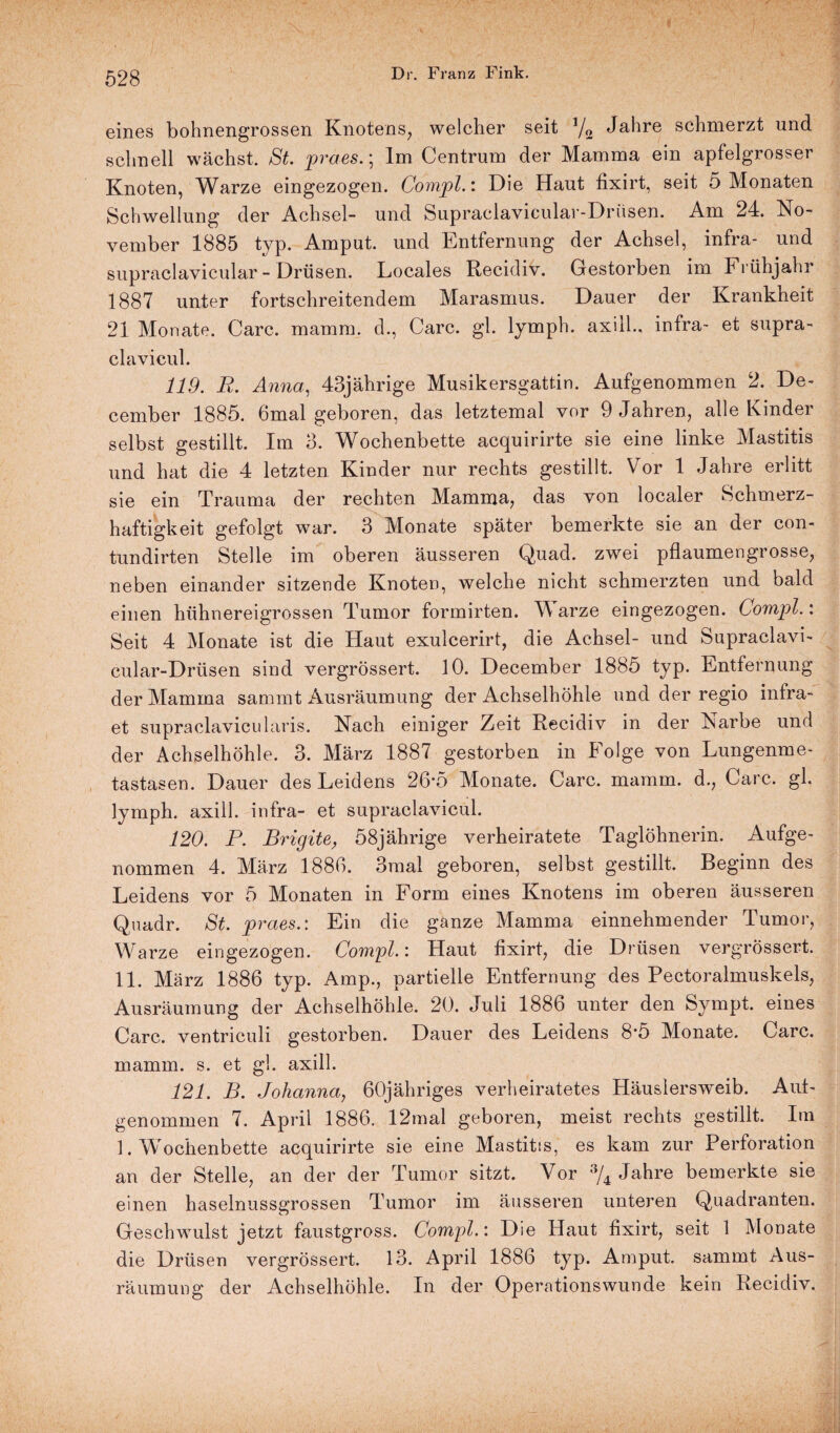 eines bohnengrossen Knotens, welcher seit V2 Ja^re schmerzt und schnell wächst. St. praes.; Im Centrum der Mamma ein apfelgrosser Knoten, Warze eingezogen. Compl.: Die Haut fixirt, seit 5 Monaten Schwellung der Achsel- und Supraclavicular-Driisen. Am 24. No¬ vember 1885 typ. Amput. und Entfernung der Achsel, infra- und supraclavicular - Drüsen. Locales Recidiv. Gestorben im Frühjahr 1887 unter fortschreitendem Marasmus. Dauer der Krankheit 21 Monate. Care. mamm. d., Care. gl. lymph. axill., infra- et supra- clavicul. 119. R. Anna, 43jährige Musikersgattin. Aufgenommen 2. De- cember 1885. 6mal geboren, das letztemal vor 9 Jahren, alle Kinder selbst gestillt. Im 3. Wochenbette acquirirte sie eine linke Mastitis und hat die 4 letzten Kinder nur rechts gestillt. Vor 1 Jahre erlitt sie ein Trauma der rechten Mamma, das von localer Schmerz¬ haftigkeit gefolgt war. 3 Monate später bemerkte sie an der con- tundirten Stelle im oberen äusseren Quad. zwei pflaumengrosse, neben einander sitzende Knoten, welche nicht schmerzten und bald einen hühnereigrossen Tumor formirten. Warze eingezogen. Compl.: Seit 4 Monate ist die Haut exulcerirt, die Achsel- und Supraclavi- cular-Drüsen sind vergrössert. 10. December 1885 typ. Entfernung der Mamma sammt Ausräumung der Achselhöhle und der regio infra- et supraclavicu 1 aris. Nach einiger Zeit Recidiv in der Narbe und der Achselhöhle. 3. März 1887 gestorben in Folge von Lungenme¬ tastasen. Dauer des Leidens 26*5 Monate. Care. mamm. d., Care. gl. lymph. axill. infra- et supraclavicul. 120. P. Brigite, 58jährige verheiratete Taglöhnerin. Aufge¬ nommen 4. März 1886. 3mal geboren, selbst gestillt. Beginn des Leidens vor 5 Monaten in Form eines Knotens im oberen äusseren Quadr. St. praes.: Ein die ganze Mamma einnehmender Tumor, Warze eingezogen. Compl.: Haut fixirt, die Drüsen vergrössert. 11. März 1886 typ. Amp., partielle Entfernung des Pectoralmuskels, Ausräumung der Achselhöhle. 20. Juli 1886 unter den Sympt. eines Care, ventriculi gestorben. Dauer des Leidens 8*5 Monate. Care, mamm. s. et gl. axill. 121. B. Johanna, 60jähriges verheiratetes Häuslersweib. Auf¬ genommen 7. April 1886. 12mal geboren, meist rechts gestillt. Im 1. Wochenbette acquirirte sie eine Mastitis, es kam zur Perforation an der Stelle, an der der Tumor sitzt. Vor % Jahre bemerkte sie einen haselnussgrossen Tumor im äusseren unteren Quadranten. Geschwulst jetzt faustgross. Compl.: Die Haut fixirt, seit 1 Monate die Drüsen vergrössert. 13. April 1886 typ. Amput. sammt Aus¬ räumung der Achselhöhle, In der Operationswunde kein Recidiv.