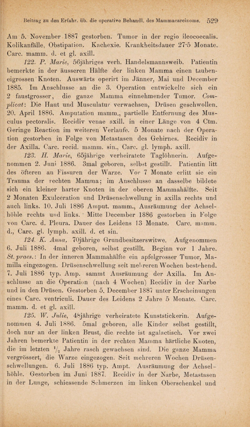 Am 5. November 1887 gestorben. Tumor in der regio ileocoecalis. Kolikanfälle. Obstipation. Kachexie. Krankheitsdauer 27’5 Monate. Care. mamm. d. et gl. axill. 122. P. Marie, ößjähriges yerh. Handelsmannsweib. Patientin bemerkte in der äusseren Hälfte der linken Mamma einen tauben¬ eigrossen Knoten. Auswärts operirt im Jänner, Mai und December 1885. Im Anschlüsse an die 3. Operation entwickelte sich ein 2 faustgrosser, die ganze Mamma einnehmender Tumor. Com- plicat: Die Haut und Musculatur verwachsen, Drüsen geschwollen. 20. April 1886. Amputation mamm., partielle Entfernung des Mus- culus pectoralis. Recidiv venae axill. in einer Länge von 4 Ctm. Geringe Reaction im weiteren Verlaufe. 5 Monate nach der Opera¬ tion gestorben in Folge von Metastasen des Gehirnes. Recidiv in der Axilla. Care, recid. mamm. sin., Care. gl. lymph. axill. 123. H. Marie, 65jährige verheiratete Taglöhnerin. Aufge¬ nommen 2. Juni 1886. 3mal geboren, selbst gestillt. Patientin litt des öfteren an Fissuren der Warze. Vor 7 Monate erlitt sie ein Trauma der rechten Mamma; im Anschlüsse an dasselbe bildete sich ein kleiner harter Knoten in der oberen Mammahälfte. Seit 2 Monaten Exulceration und Drüsenschwellung in axilla rechts und auch links. 10. Juli 1886 Amput. mamm., Ausräumung der Achsel¬ höhle rechts und links. Mitte December 1886 gestorben in Folge von Care. d. Pleura. Dauer des Leidens 3 3 Monate. Care. mamm. d., Care. gl. lymph. axill. d. et sin. 124. K. Anna, 70jährige Grundbesitzerswitwe. Aufgenommen 6. Juli 1886. 4mal geboren, selbst gestillt. Beginn vor 1 Jahre. St.praes.: In der inneren Mammahälfte ein apfelgrosser Tumor, Ma- milla eingezogen. Drüsenschwellung seit mehreren Wochen bestehend. 7. Juli 1886 typ. Amp. sammt Ausräumung der Axilla. Im An¬ schlüsse an die Operation (nach 4 Wochen) Recidiv in der Narbe und in den Drüsen. Gestorben 5. December 1887 unter Erscheinungen eines Care, ventriculi. Dauer des Leidens 2 Jahre 5 Monate. Care, mamm. d. et gh axill. 125. W. Julie, 48jährige verheiratete Kunststickerin. Aufge- nommen 4. Juli 1886. 5mal geboren, alle Kinder selbst gestillt, doch nur an der linken Brust, die rechte ist agalactisch. Vor zwei Jahren bemerkte Patientin in der rechten Mamma härtliche Knoten, die im letzten 1/q Jahre rasch gewachsen sind. Die ganze Mamma vergrössert, die Wrarze eingezogen. Seit mehreren Wochen Drüsen¬ schwellungen. 6. Juli 1886 typ. Ampt. Ausräumung der Achsel¬ höhle. Gestorben im Juni 1887. Recidiv in der Narbe, Metastasen in der Lunge, schiessende Schmerzen im linken Oberschenkel und