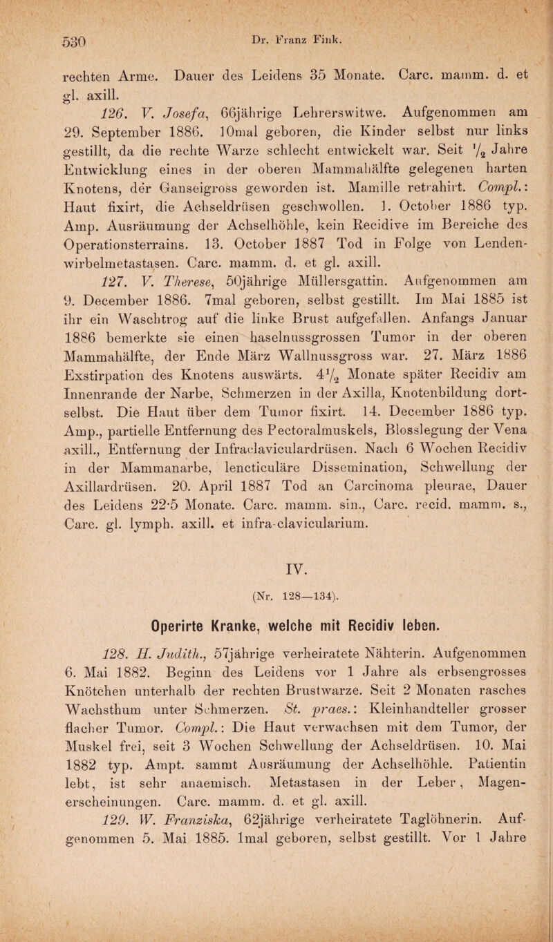 rechten Arme. Dauer des Leidens 35 Monate. Care, mainm. d. et gl. axill. 126. V. Josefa, 66jährige Lehrerswitwe. Aufgenommen am 29. September 1886. lOmal geboren, die Kinder selbst nur links gestillt, da die rechte Warze schlecht entwickelt war. Seit 72 Jahre Entwicklung eines in der oberen Mammahälfte gelegenen harten Knotens, der Ganseigross geworden ist. Mamille reti ahirt. Compl.: Haut fixirt, die Achseldrüsen geschwollen. L October 1886 typ. Amp. Ausräumung der Achselhöhle, kein Recidive im Bereiche des Operationsterrains. 13. October 1887 Tod in Folge von Lenden¬ wirbelmetastasen. Care. mamm. d. et gl. axill. 127. V. Therese, 50jährige Müllersgattin. Aufgenommen am 9. December 1886. 7mal geboren, selbst gestillt. Im Mai 1885 ist ihr ein Waschtrog auf die linke Brust aufgefallen. Anfangs Januar 1886 bemerkte sie einen haselnussgrossen Tumor in der oberen Mammahälfte, der Ende März Wallnussgross war. 27. März 1886 Exstirpation des Knotens auswärts. 4Y2 Monate später Recidiv am Innenrande der Narbe, Schmerzen in der Axilla, Knotenbildung dort- selbst. Die Haut über dem Tumor fixirt. 14. December 1886 typ. Amp., partielle Entfernung des Pectoralmuskels, Blosslegung der Vena axill., Entfernung der Infraclaviculardrüsen. Nach 6 Wochen Recidiv in der Mammanarbe, lencticuläre Dissemination, Schwellung der Axillardrüsen. 20. April 1887 Tod an Carcinoma pleurae, Dauer des Leidens 22*5 Monate. Care. mamm. sin., Care, recid. mamm. s., Care. gl. lymph. axill. et infra clavicularium. IV. (Nr. 128—134). Operirte Kranke, welche mit Recidiv leben. 128. H. Judith., 57jährige verheiratete Nähterin. Aufgenommen 6. Mai 1882. Beginn des Leidens vor 1 Jahre als erbsengrosses Knötchen unterhalb der rechten Brustwarze. Seit 2 Monaten rasches Wachsthum unter Schmerzen. St. praes.: Kleinhandteller grosser •flacher Tumor. Compl.: Die Haut verwachsen mit dem Tumor, der Muskel frei, seit 3 Wochen Schwellung der Achseldrüsen. 10. Mai 1882 typ. Ampt. sammt Ausräumung der Achselhöhle. Patientin lebt, ist sehr anaemisch. Metastasen in der Leber, Magen¬ erscheinungen. Care. mamm. d. et gl. axill. 129. W. Franziska, 62jährige verheiratete Taglöhnerin. Auf¬ genommen 5. Mai 1885. lmal geboren, selbst gestillt. Vor 1 Jahre