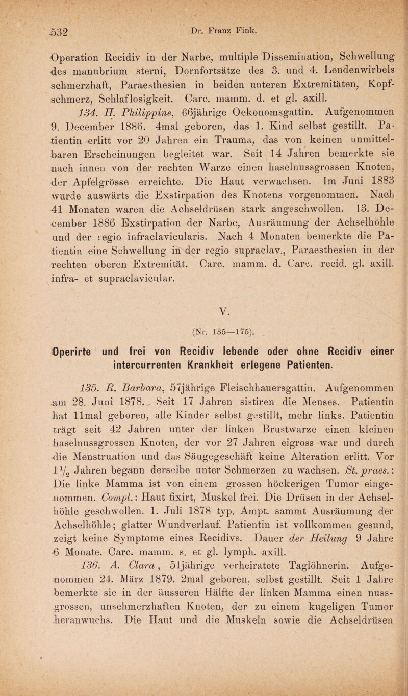 Operation Recidiv in der Narbe, multiple Dissemination, Schwellung des manubrium sterni, Dornfortsätze des 3. und 4. Lendenwirbels schmerzhaft, Paraesthesien in beiden unteren Extremitäten, Kopf¬ schmerz, Schlaflosigkeit. Care. mamm. d. et gl. axill. 134. H. Philippine, 66jährige Oekonomsgattin. Aufgenommen 9. December 1886. 4mal geboren, das 1. Kind selbst gestillt. Pa¬ tientin erlitt vor 20 Jahren ein Trauma, das von keinen unmittel¬ baren Erscheinungen begleitet war. Seit 14 Jahren bemerkte sie nach innen von der rechten Warze einen haselnussgrossen Knoten, der Apfelgrösse erreichte. Die Haut verwachsen. Im Juni 1883 wurde auswärts die Exstirpation des Knotens vorgenommen. Nach 41 Monaten waren die Achseldrüsen stark angeschwollen. 13. De¬ cember 1886 Exstirpation der Narbe, Ausräumung der Achselhöhle und der regio infraclavicularis. Nach 4 Monaten bemerkte die Pa¬ tientin eine Schwellung in der regio supraclav., Paraesthesien in der rechten oberen Extremität. Care. mamm. d. Care, recid. gl. axill. Infra- et supraclavicular. V. (Nr. 135—175). Öperirte und frei von Recidiv lebende oder ohne Recidiv einer intercurrenten Krankheit erlegene Patienten. 135. P. Barbara, 57jährige Fleischhauersgattin. Aufgenommen .am 28. Juni 1878. „ Seit 17 Jahren sistiren die Menses. Patientin hat llmal geboren, alle Kinder selbst gestillt, mehr links. Patientin trägt seit 42 Jahren unter der linken Brustwarze einen kleinen haselnussgrossen Knoten, der vor 27 Jahren eigross war und durch die Menstruation und das Säugegeschäft keine Alteration erlitt. Vor 1% Jahren begann derselbe unter Schmerzen zu wachsen. St.praes.: Die linke Mamma ist von einem grossen höckerigen Tumor einge¬ nommen. Compl.: Haut fixirt, Muskel frei. Die Drüsen in der Achsel¬ höhle geschwollen. 1. Juli 1878 typ. Ampt. sammt Ausräumung der Achselhöhle; glatter Wundverlauf. Patientin ist vollkommen gesund, zeigt keine Symptome eines Recidivs. Dauer der Heilung 9 Jahre 6 Monate. Care. mamm. s. et gl. lymph. axill. 136. A. Clara, 51jährige verheiratete Taglöhnerin. Aufge- nommen 24. März 1879. 2mal geboren, selbst gestillt. Seit 1 Jahre bemerkte sie in der äusseren Hälfte der linken Mamma einen nuss- grossen, unschmerzhaften Knoten, der zu einem kugeligen Tumor heranwuehs. Die Haut und die Muskeln sowie die Achseldrüsen