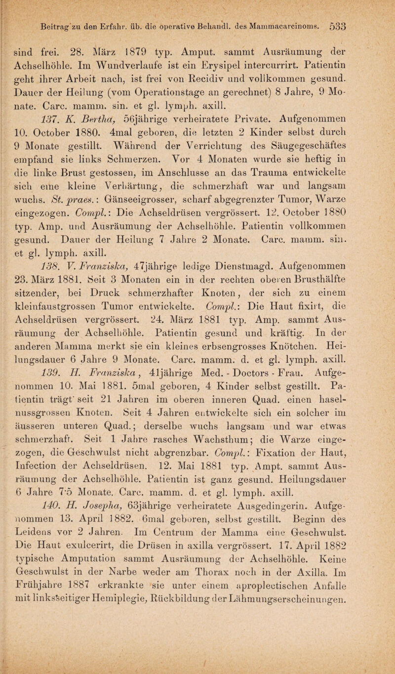 sind frei. 28. März 1879 typ. Amput. sammt Ausräumung der Achselhöhle. Im Wundverlaufe ist ein Erysipel intercurrirt. Patientin geht ihrer Arbeit nach, ist frei von Recidiv und vollkommen gesund. Dauer der Heilung (vom Operationstage an gerechnet) 8 Jahre, 9 Mo¬ nate. Care. mamm. sin. et gl. lymph. axill. 137. K. Bertha, 56jährige verheiratete Private. Aufgenommen 10. October 1880. 4mal geboren, die letzten 2 Kinder selbst durch 9 Monate gestillt. Während der Verrichtung des Säugegeschäftes empfand sie links Schmerzen. Vor 4 Monaten wurde sie heftig in die linke Brust gestossen, im Anschlüsse an das Trauma entwickelte sich eine kleine Verhärtung, die schmerzhaft war und langsam wuchs. St. praes.: Gänseeigrosser, scharf abgegrenzter Tumor, Warze eingezogen. Compl.: Die Achseldrüsen vergrössert. 12. October 1880 typ. Amp. und Ausräumung der Achselhöhle. Patientin vollkommen gesund. Dauer der Heilung 7 Jahre 2 Monate. Care. mamm. sin. et gl. lymph. axill. 138. V. Franziska, 47jährige ledige Dienstmagd. Aufgenommen 23. März 1881. Seit 3 Monaten ein in der rechten oberen Brusthälfte sitzender, bei Druck schmerzhafter Knoten, der sich zu einem kleinfaustgrossen Tumor entwickelte. Compl.: Die Haut fixirt, die Achseldrüsen vergrössert. 24. März 1881 typ. Amp. sammt Aus¬ räumung der Achselhöhle. Patientin gesund und kräftig. In der anderen Mamma merkt sie ein kleines erbsengrosses Knötchen. Hei¬ lungsdauer 6 Jahre 9 Monate. Care. mamm. d. et gl. lymph. axill. 139. H. Franziska , 41jährige Med. - Doctors - Frau. Aufge¬ nommen 10. Mai 1881. 5mal geboren, 4 Kinder selbst gestillt. Pa¬ tientin trägt' seit 21 Jahren im oberen inneren Quad. einen hasel¬ nussgrossen Knoten. Seit 4 Jahren entwickelte sich ein solcher im äusseren unteren Quad.; derselbe wuchs langsam und war etwas schmerzhaft. Seit 1 Jahre rasches Wachsthum; die Warze einge¬ zogen, die Geschwulst nicht abgrenzbar. Compl.: Fixation der Haut, Infection der Achseidrüsen. 12. Mai 1881 typ, Ampt. sammt Aus¬ räumung der Achselhöhle. Patientin ist ganz gesund. Heilungsdauer 6 Jahre 7’5 Monate. Care. mamm. d. et gl. lymph. axill. 140. H. Josepha, 63jährige verheiratete Ausgedingerin. Aufge¬ nommen 13. April 1882. 6mal geboren, selbst gestillt. Beginn des Leidens vor 2 Jahren. Im Centrum der Mamma eine Geschwulst. Die Haut exulcerirt, die Drüsen in axilla vergrössert. 17. April 1882 typische Amputation sammt Ausräumung der Achselhöhle. Keine Geschwulst in der Narbe weder am Thorax noch in der Axilla. Im Frühjahre 1887 erkrankte sie unter einem aproplectischen Anfalle mit linksseitiger Hemiplegie, Rückbildung der Lähmungserscheinungen.