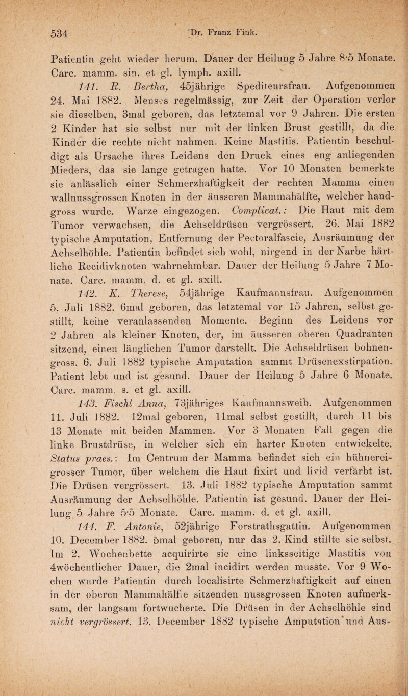 Patientin geht wieder herum. Dauer der Heilung 5 Jahre 8*5 Monate. Care. mamm. sin. et gl. lymph. axill. 141. R. Bertha, 45jährige Spediteursfrau. Aufgenommen 24. Mai 1882. Men ses regelmässig, zur Zeit der Operation verlor sie dieselben, 3mal geboren, das letztemal vor 9 Jahren. Die ersten 2 Kinder hat sie selbst nur mit der linken Brust gestillt, da die Kinder die rechte nicht nahmen. Keine Mastitis. Patientin beschul¬ digt als Ursache ihres Leidens den Druck eines eng anliegenden Mieders, das sie lange getragen hatte. Vor 10 Monaten bemerkte sie anlässlich einer Schmerzhaftigkeit der rechten Mamma einen wallnussgrossen Knoten in der äusseren Mammahälfte, welcher hand¬ gross wurde. Warze eingezogen. Compiicat.: Die Haut mit dem Tumor verwachsen, die Achseldrüsen vergrössert. 26. Mai 1882 typische Amputation, Entfernung der Pectoralfascie, Ausräumung der Achselhöhle. Patientin befindet sich wohl, nirgend in der Narbe härt- liche Recidivknoten wahrnehmbar. Dauer der Heilung 5 Jahre 7 Mo¬ nate. Care. mamm. d. et gl. axill. 142. K. Therese, 54jährige Kaufmannsfrau. Aufgenommen 5. Juli 1882. 6mal geboren, das letztemal vor 15 Jahren, selbst ge¬ stillt, keine veranlassenden Momente. Beginn des Leidens vor 2 Jahren als kleiner Knoten, der, im äusseren oberen Quadranten sitzend, einen länglichen Tumor darstellt. Die Achseldrüsen bohnen¬ gross. 6. Juli 1882 typische Amputation sammt Drüsenexstirpation. Patient lebt und ist gesund. Dauer der Hedung 5 Jahre 6 Monate. Care. mamm. s. et gl. axill. 143. Fischl Anna, 73jähriges Kaufmannsweib. Aufgenommen 11. Juli 1882. 12mal geboren, llmal selbst gestillt, durch 11 bis 13 Monate mit beiden Mammen. Vor 3 Monaten Fall gegen die linke Brustdrüse, in welcher sich ein harter Knoten entwickelte. Status praes.: Im Centrum der Mamma befindet sich ein hühnerei¬ grosser Tumor, über welchem die Haut fixirt und liviel verfärbt ist. Die Drüsen vergrössert. 13. Juli 1882 typische Amputation sammt Ausräumung der Achselhöhle. Patientin ist gesund. Dauer der Hei¬ lung 5 Jahre 5*5 Monate. Care. mamm. d. et gl. axill. 144. F. Antonie, 52jährige Forstrathsgattin. Aufgenommen 10. December 1882. ömal geboren, nur das 2. Kind stillte sie selbst. Im 2. Wochenbette acquirirte sie eine linksseitige Mastitis von 4wöchentlicher Dauer, die 2mal incidirt werden musste. Vor 9 Wo¬ chen wurde Patientin durch loealisirte Schmerzhaftigkeit auf einen in der oberen Mammahälfie sitzenden nussgrossen Knoten aufmerk¬ sam, der langsam fortwucherte. Die Drüsen in der Achselhöhle sind nicht vergrössert. 13. December 1882 typische Amputation*und Aus-