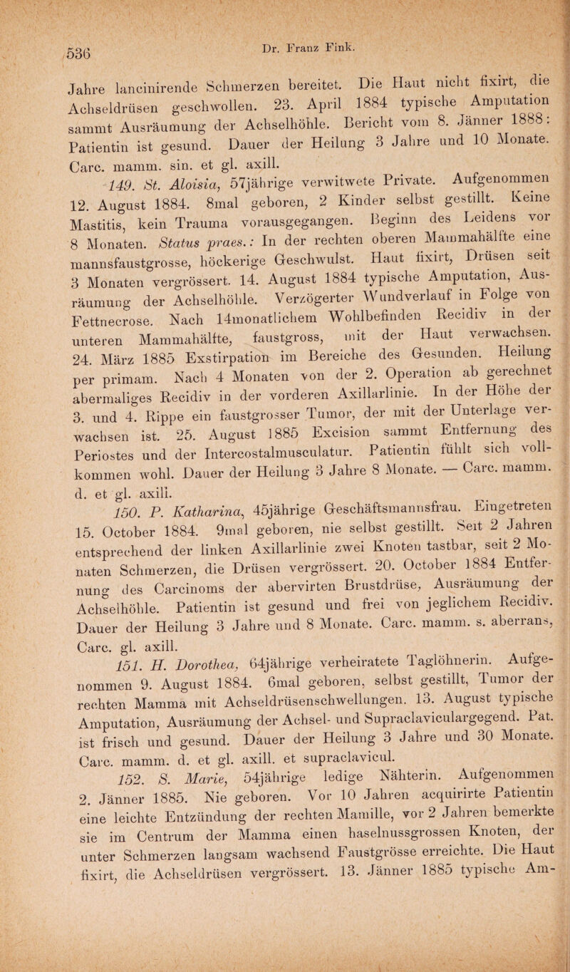 Jahre lanoinirende Schmerzen bereitet. Die Haut nicht fixirt, die Achseldrüsen geschwollen. 23. April 1884 typische Amputation sammt Ausräumung der Achselhöhle. Bericht vom 8. Jänner 1888: Patientin ist gesund. Dauer der Heilung 3 Jahre und 10 Monate. Care. mamm. sin. et gl. axill. 149. St Aloisia, 57jährige verwitwete Private. Aufgenommen 12. August 1884. 8mal geboren, 2 Kinder selbst gestillt. Keine Mastitis, kein Trauma vorausgegangen. Beginn des Leidens vor 8 Monaten. Status praes.: In der rechten oberen Mammahalite eine mannsfaustgrosse, höckerige Geschwulst. Haut fixirt, Drüsen seit 3 Monaten vergrössert. 14. August 1884 typische Amputation, Aus¬ räumung der Achselhöhle. Verzögerter Wundverlauf m Folge von Fettnecrose. Nach 14monatlichem Wohlbefinden Reeidiv in der unteren Mammahälfte, faustgross, mit der Haut verwachsen. 24. März 1885 Exstirpation im Bereiche des Gesunden. Heilung per primam. Nach 4 Monaten von der 2. Operation ab gerechnet abermaliges Reeidiv in der vorderen Axillarlime. In der Höhe der 3. und 4. Rippe ein faustgrosser Tumor, der mit der Unterlage ver¬ wachsen ist. 25. August 1885 Excision sammt Entfernung des Periostes und der Intercostalmusculatur. Patientin fühlt sich voll¬ kommen wohl. Dauer der Heilung 3 Jahre 8 Monate. Care. mamm. d. et gl. axill. 150. P. Katharina, 45jährige Gresehäftsmannsfrau. Eingetreten 15. October 1884. 9mal geboren, nie selbst gestillt. Seit 2 Jahren entsprechend der linken Axillarlinie zwei Knoten tastbar, seit 2 Mo¬ naten Schmerzen, die Drüsen vergrössert. 20. October 1884 Entfer¬ nung des Carcinoms der äbervirten Brustdrüse, Ausräumung . der Achselhöhle. Patientin ist gesund und frei von jeglichem Reeidiv. Dauer der Heilung 3 Jahre und 8 Monate. Care. mamm. s. abenan», Care. gl. axill. 151. II. Dorothea, 64jährige verheiratete Taglöhnerin. Aufge¬ nommen 9. August 1884. 6mal geboren, selbst gestillt, Tumor der rechten Mamma mit Achseldrüsenschwellungen. 13. August typische Amputation, Ausräumung der Achsel- und Supraclaviculargegend. Pat. ist frisch und gesund. Dauer der Heilung 3 Jahre und 30 Monate. Care. mamm. d. et gl. axill. et supraclavicul. 152. S. Marie, 54jährige ledige Nähterin. Aufgenommen 2. Jänner 1885. Nie geboren. Vor 10 Jahren acquirirte Patientin eine leichte Entzündung der rechten Mamille, vor 2 Jahren bemerkte sie im Centrum der Mamma einen haselnussgrossen Knoten, der unter Schmerzen langsam wachsend Faustgrösse erreichte. Die Haut fixirt, die Achseldrüsen vergrössert. 13. Jänner 1885 typische Am-
