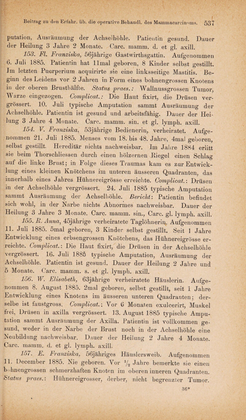 putation, Ausräumung der Achselhöhle. Patientin gesund. Dauer der Heilung 3 Jahre 2 Monate. Care. mamm. d. et gl. axill. 153. Fl. Franziska, 56jährige Gastwirthsgattin. Aufgenommen 6. Juli 1885. Patientin hat llmal geboren, 8 Kinder selbst gestillt. Im letzten Puerperium acquirirte sie eine linksseitige Mastitis. Be¬ ginn des Leidens vor 2 Jahren in Form eines bohnengrossen Knotens in der oberen Brusthälfte. Status praes.: Wallnussgrossen Tumor, Warze eingezogen. Complicat.: Die Haut fixirt, die Drüsen ver- grössert. 10. Juli typische Amputation sammt Ausräumung der Achselhöhle. Patientin ist gesund und arbeitsfähig. Dauer der Hei¬ lung 3 Jahre 4 Monate. Care. mamm. sin. et gl. lymph. axill. 154. V. Franziska, 53jährige Bedienerin, verheiratet. Aufge¬ nommen 21. Juli 188o. Menses vom 18. bis 48. Jahre, 4mal geboren, selbst gestillt. Hereditär nichts nachweisbar. Im Jahre 1884 erlitt sie beim Thorscliliessen durch einen hölzernen Biegel einen Schlag auf die linke Brust ; in Folge dieses Traumas kam es zur Entwick¬ lung eines kleinen Knötchens im unteren äusseren Quadranten, das innerhalb eines Jahres Hühnereigrösse erreichte. Complicat.: Drüsen in der Achselhöhle vergrößert. 24. Juli 1885 typische Amputation sammt Ausräumung der Achselhöhle. Bericht: Patientin befindet sich wohl, in der Narbe nichts Abnormes nachweisbar. Dauer der Heilung 3 Jahre 3 Monate. Care. mamm. sin., Care. gl. lymph. axill. 155. R. Anna, 45jährige verheiratete Taglöhnerin. Aufgenommen 11. Juli 1885. 5mal geboren, 3 Kinder selbst gestillt. Seit 1 Jahre Entwicklung eines erbsengrossen Knötchens, das Hühnereigrösse er¬ reichte. Complicat.: Die Haut fixirt, die Drüsen in der Achselhöhle vergrössert. 16. Juli 1885 typische Amputation, Ausräumung der Achselhöhle. Patientin ist gesund. Dauer der Heilung 2 Jahre und 5 Monate, Care. mamm. s. et gl. lymph. axill. 156. W. Elisabeth, 63jährige verheiratete Häuslerin. Aufge- nommen 8. August 1885. 2mal geboren, selbst gestillt, seit I Jahre Entwicklung eines Knotens im äusseren unteren Quadranten; der¬ selbe ist faustgross. Complicat.: Vor 6 Monaten exulcerirt, Muskel frei, Drüsen in axilla vergrössert. 13. August 1885 typische Ampu¬ tation sammt Ausräumung der Axilla. Patientin ist vollkommen ge¬ sund, weder in der Narbe der Brust noch in der Achselhöhle eine Neubildung nachweisbar. Dauer der Heilung 2 Jahre 4 Monate. Care. mamm. d. et gl. lymph. axill. 157. E. Franziska, 56jähriges Häuslersweib. Aufgenommen 11. December 1885. Nie geboren. Vor % Jahre bemerkte sie einen bohnengrossen schmerzhaften Knoten im oberen inneren Quadranten. Status praes.: Hühnereigrosser, derber, nicht begrenzter Tumor. 36*