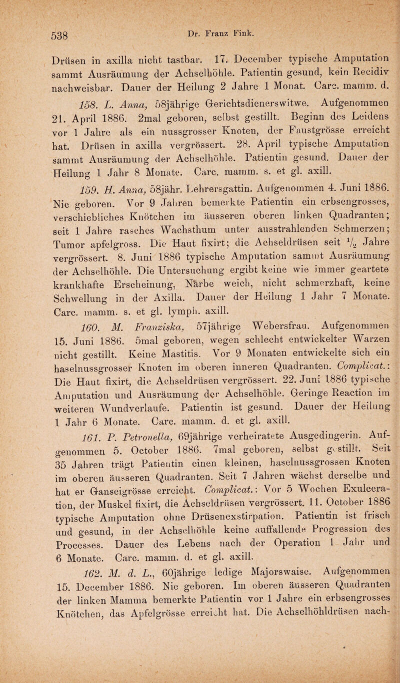 ? 53g Dr. Franz Fink. Drüsen in axilla nicht tastbar. 17. December typische Amputation saramt Ausräumung der Achselhöhle. Patientin gesund, kein Iiecidiv nachweisbar. Dauer der Heilung 2 Jahre 1 Monat. Care. mamm. d» 158. L. Anna, 58jährige Gerichtsdienerswitwe. Aufgenommen 21. April 1886. 2mal geboren, selbst gestillt. Beginn des Leidens vor 1 Jahre als ein nussgrosser Knoten, der Faustgrösse erreicht hat. Drüsen in axilla vergrössert. 28. April typische Amputation sammt Ausräumung der Achselhöhle. Patientin gesund. Dauer der Heilung 1 Jahr 8 Monate. Care. mamm. s. et gl. axill. 159. H. Anna, 58jähr. Lehrersgattin. Aufgenommen 4. Juni 1886. Nie geboren. Vor 9 Jaliren bemerkte Patientin ein erbsengrosses, verschiebliches Knötchen im äusseren oberen linken Quadranten; seit 1 Jahre rasches Wachsthum unter ausstrahlenden Schmerzen; Tumor apfelgross. Die Haut fixirt; die Achseldrüsen seit 7a Jahre vergrössert. 8. Juni 1886 typische Amputation sammt Ausräumung der Achselhöhle. Die Untersuchung ergibt keine wie immer geartete krankhafte Erscheinung, Närbe weich, nicht schmerzhaft, keine Schwellung in der Axilla. Dauer der Heilung 1 Jahr 7 Monate. Care. mamm. s. et gl. lympii. axill. 160. M. Franziska, 57jährige Webersfrau. Aufgenommen 15. Juni 1886. 5mal geboren, wegen schlecht entwickelter Warzen nicht gestillt. Keine Mastitis. Vor 9 Monaten entwickelte sich ein haselnussgrosser Knoten im oberen inneren Quadranten. Complicat. i Die Haut fixirt, die Achseldrüsen vergrössert. 22. Juni 1886 typische Amputation und Ausräumung der Achselhöhle. Geringe Reaction im weiteren Wundverlaufe. Patientin ist gesund. Dauer der Heilung 1 Jahr 6 Monate. Care. mamm. d. et gl. axill. 161. P. Petronella, 69jährige verheiratete Ausgedingerin. Auf¬ genommen 5. October 1886. 7mal geboren, selbst gvstillt. Seit 35 Jahren trägt Patientin einen kleinen, haselnussgrossen Knoten im oberen äusseren Quadranten. Seit 7 Jahren wächst derselbe und hat er Ganseigrösse erreicht. Complicat.: Vor 5 Wochen Exulcera- tion, der Muskel fixirt, die Achseldrusen vergrössert 11. October 1886 typische Amputation ohne Drüsenexstirpation. Patientin ist frisch und gesund, in der Achselhöhle keine auffallende Progression des Processes. Dauer des Lebens nach der Operation 1 Jahr und 6 Monate. Care. mamm. d. et gl. axill. 162. M. d. £., 60jährige ledige Majorswaise. Aufgenommen t5. December 1886. Nie geboren. Im oberen äusseren Quadranten der linken Mamma bemerkte Patientin vor 1 Jahre ein erbsengrosses Knötchen, das Apfelgrösse erreicht hat. Die Achselhöhldrüsen nach-