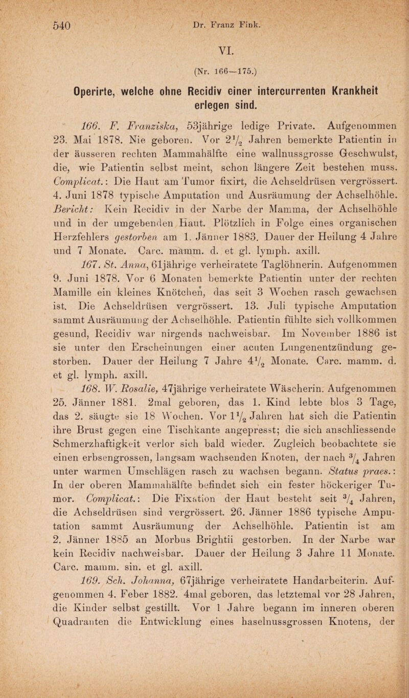 VI. (Nr. 166—175.) Operirte, welche ohne Recidiv einer intercurrenten Krankheit erlegen sind. 166. F. Franziska, 53jährige ledige Private. Aufgenommen 23. Mai 1878. Nie geboren. Vor 21/(1 Jahren bemerkte Patientin in der äusseren rechten Mammahälfte eine wallnussgrosse Geschwulst, die, wie Patientin selbst meint, schon längere Zeit bestehen muss. Complicat.: Die Haut am Tumor fixirt, die Achseldrüsen vergrössert. 4. Juni 1878 typische Amputation und Ausräumung der Achselhöhle. Bericht: Kein Recidiv in der Narbe der Mamma, der Achselhöhle und in der umgebenden Haut. Plötzlich in Folge eines organischen Herzfehlers gestorben am L Jänner 1883. Dauer der Heilung 4 Jahre und 7 Monate. Care. mamm. d. et gl. lymph. axill. 167. St. Anna, 61jährige verheiratete Taglöhnerin. Aufgenommen 9. Juni 1878. Vor 6 Monaten bemerkte Patientin unter der rechten Mamille ein kleines Knötchen, das seit 3 Wochen rasch gewachsen ist. Die Achseldrüsen vergrössert. 13. Juli typische Amputation sammt Ausräumung der Achselhöhle. Patientin fühlte sich vollkommen gesund, Recidiv war nirgends nachweisbar. Im November 1886 ist sie unter den Erscheinungen einer acuten Lungenentzündung ge¬ storben. Dauer der Heilung 7 Jahre 4J/2 Monate. Care. mamm. d. et gl. lymph. axill. 168. W. Rosalie, 47jährige verheiratete Wäscherin. Aufgenommen 25. Jänner 1881. 2mal geboren, das 1. Kind lebte blos 3 Tage, das 2. säugte sie 18 Wochen. Vor iy2 Jahren hat sich die Patientin ihre Brust gegen eine Tischkante angepresst; die sich anschliessende Schmerzhaftigkeit verlor sich bald wieder. Zugleich beobachtete sie einen erbsengrossen, langsam wachsenden Knoten, der nach 3/4 Jahren unter warmen Umschlägen rasch zu wachsen begann. Status praes.: In der oberen Mammahälfte befindet sich ein fester höckeriger Tu¬ mor. Complicat.: Die Fixation der Haut besteht seit 3/4 Jahren, die Achseldrüsen sind vergrössert. 26. Jänner 1886 typische Ampu¬ tation sammt Ausräumung der Achselhöhle. Patientin ist am 2. Jänner 1885 an Morbus Brightii gestorben. In der Narbe war kein Recidiv nachweisbar. Dauer der Heilung 3 Jahre 11 Monate. Care. mamm. sin. et gl. axill. 169. Sch. Johanna, 67jährige verheiratete Handarbeiterin. Auf¬ genommen 4. Feber 1882. 4mal geboren, das letztemal vor 28 Jahren, die Kinder selbst gestillt. Vor 1 Jahre begann im inneren oberen Quadranten die Entwicklung eines haselnussgrossen Knotens, der \