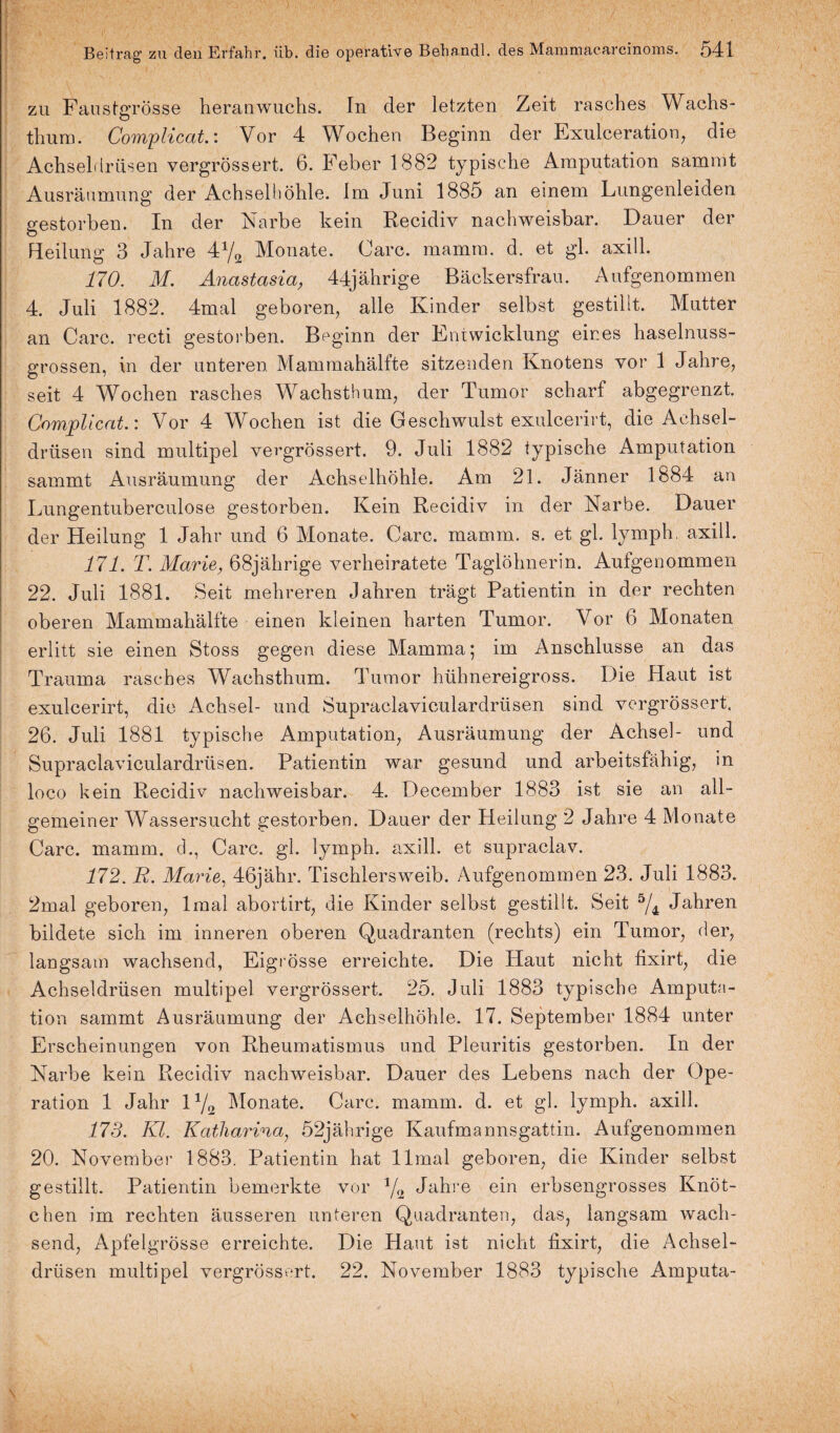 zu Faustgrösse heranwuchs. In der letzten Zeit rasches Wachs¬ thum. Compliccit.: Vor 4 Wochen Beginn der Exulceration, die Achseldrüsen vergrössert. 6. Feber 1882 typische Amputation sammt Ausräumung der Achselhöhle. Im Juni 1885 an einem Lungenleiden gestorben. In der Narbe kein Recidiv nachweisbar. Dauer der Heilung 3 Jahre 4x/2 Monate. Care, mamrn. d. et gl. axill. 170. M. Anastasia, 44jährige Bäckersfrau. Aufgenommen 4. Juli 1882. 4mal geboren, alle Kinder selbst gestillt. Mutter an Care, recti gestorben. Beginn der Entwicklung eines haselnuss¬ grossen, in der unteren. Mammahälfte sitzenden Knotens vor 1 Jahre, seit 4 Wochen rasches Wachsthum, der Tumor scharf abgegrenzt. Complicat.: Vor 4 Wochen ist die Geschwulst exulcerirt, die Achsel¬ drüsen sind multipel vergrössert. 9. Juli 1882 typische Amputation sammt Ausräumung der Achselhöhle. Am 21. Jänner 1884 an Lungentuberculose gestorben. Kein Recidiv in der Narbe. Dauer der Heilung 1 Jahr und 6 Monate. Care. mamm. s. et gl. lymph. axill. 171. T. Marie, 68jährige verheiratete Taglöhnerin. Aufgenommen 22. Juli 1881. Seit mehreren Jahren trägt Patientin in der rechten oberen Mammahälfte einen kleinen harten Tumor. Vor 6 Monaten erlitt sie einen Stoss gegen diese Mamma; im Anschlüsse an das Trauma rasches Wachsthum. Tumor hühnereigross. Die Haut ist exulcerirt, die Achsel- und Supraclaviculardrüsen sind vergrössert. 26. Juli 1881 typische Amputation, Ausräumung der Achsel- und Supraclaviculardrüsen. Patientin war gesund und arbeitsfähig, in loco kein Recidiv nachweisbar. 4. December 1883 ist sie an all¬ gemeiner Wassersucht gestorben. Dauer der Heilung 2 Jahre 4 Monate Care. mamm. ch, Care. gl. lymph. axill. et supraclav. 172. R. Marie, 46jähr. Tischlersweib. Aufgenommen 23. Juli 1883. 2mal geboren, lmal abortirt, die Kinder selbst gestillt. Seit 5/4 Jahren bildete sich im inneren oberen Quadranten (rechts) ein Tumor, der, langsam wachsend, Eigrösse erreichte. Die Haut nicht fixirt, die Achseldrüsen multipel vergrössert. 25. Juli 1883 typische Amputa¬ tion sammt Ausräumung der Achselhöhle. 17. September 1884 unter Erscheinungen von Rheumatismus und Pleuritis gestorben. In der Narbe kein Recidiv nachweisbar. Dauer des Lebens nach der Ope¬ ration 1 Jahr 11/2 Monate. Care. mamm. d. et gl. lymph. axill. 173. Kl. Katharina, 52jährige Kaufmannsgattin. Aufgenommen 20. November 1883. Patientin hat llmal geboren, die Kinder selbst gestillt. Patientin bemerkte vor J/2 Jahre ein erbsengrosses Knöt¬ chen im rechten äusseren unteren Quadranten, das, langsam wach¬ send, Apfelgrösse erreichte. Die Haut ist nicht fixirt, die Achsel¬ drüsen multipel vergrössert. 22. November 1883 typische Amputa-