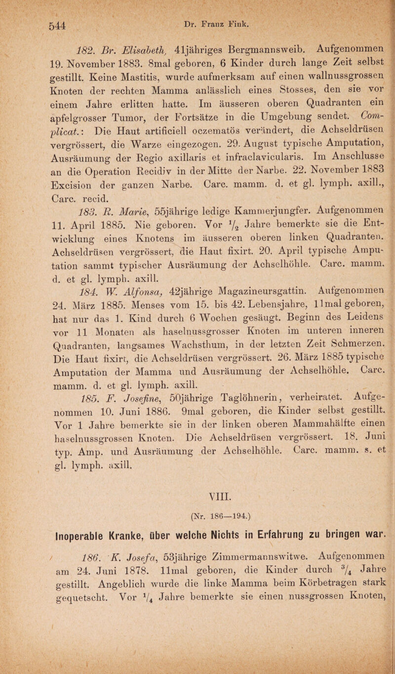 182. Br. Elisabeth, 41jähriges Bergmann sweib. Aufgenommen 19. November 1883. 8mal geboren, 6 Kinder durch lange Zeit selbst gestillt. Keine Mastitis, wurde aufmerksam auf einen wallnussgrossen Knoten der rechten Mamma anlässlich eines Stosses, den sie vor einem Jahre erlitten hatte. Im äusseren oberen Quadranten ein apfelgrosser Tumor, der Fortsätze in die Umgebung sendet. Com- 'plicat.: Die Haut artificiell oczematös verändert, die Achseldrüsen vergrössert, die Warze eingezogen. 29. August typische Amputation, Ausräumung der Regio axillaris et infraclavicularis. Im Anschlüsse an die Operation Recidiv in der Mitte der Narbe. 22. November 1883 Excision der ganzen Narbe. Care. mamm. d. et gl. lymph. axill., Care, recid. 183. R. Marie, 55jährige ledige Kammerjungfer. Aufgenommen 11. April 1885. Nie geboren. Vor 1/2 Jahre bemerkte sie die Ent¬ wicklung eines Knotens im äusseren oberen linken Quadranten. Achseldrüsen vergrössert, die Haut fixirt. 20. April typische Ampu¬ tation sammt typischer Ausräumung der Achselhöhle. Care. mamm. d. et gl. lymph. axill. 184. W. Alfonsa, 42jährige Magazineursgattin. Aufgenommen 24. März 1885. Menses vom 15. bis 42. Lebensjahre, 11 mal geboren, hat nur das 1. Kind durch 6 Wochen gesäugt. Beginn des Leidens vor 11 Monaten als haselnussgrosser Knoten im unteren inneren Quadranten, langsames Wachsthum, in der letzten Zeit Schmerzen. Die Haut fixirt, die Achseldrüsen vergrössert. 26. März 1885 typische Amputation der Mamma und Ausräumung der Achselhöhle. Care, mamm. d. et gl. lymph. axill. 185. F. Josefine, 50jährige Taglöhnerin, verheiratet. Aufge¬ nommen 10. Juni 1886. 9mal geboren, die Kinder selbst gestillt. Vor 1 Jahre bemerkte sie in der linken oberen Mammahälfte einen haselnussgrossen Knoten. Die Achseldrüsen vergrössert. 18. Juni typ. Amp. und Ausräumung der Achselhöhle. Care. mamm. s. et gl. lymph. axill. VIII. (Nr. 186—194.) Inoperable Kranke, über welche Nichts in Erfahrung zu bringen war. / 186. K. Josefa, 53jährige Zimmermannswitwe. Aufgenommen am 24. Juni 1878. llmal geboren, die Kinder durch % Jahre gestillt. Angeblich wurde die linke Mamma beim Körbetragen stark gequetscht. Vor V4 Jahre bemerkte sie einen nussgrossen Knoten,