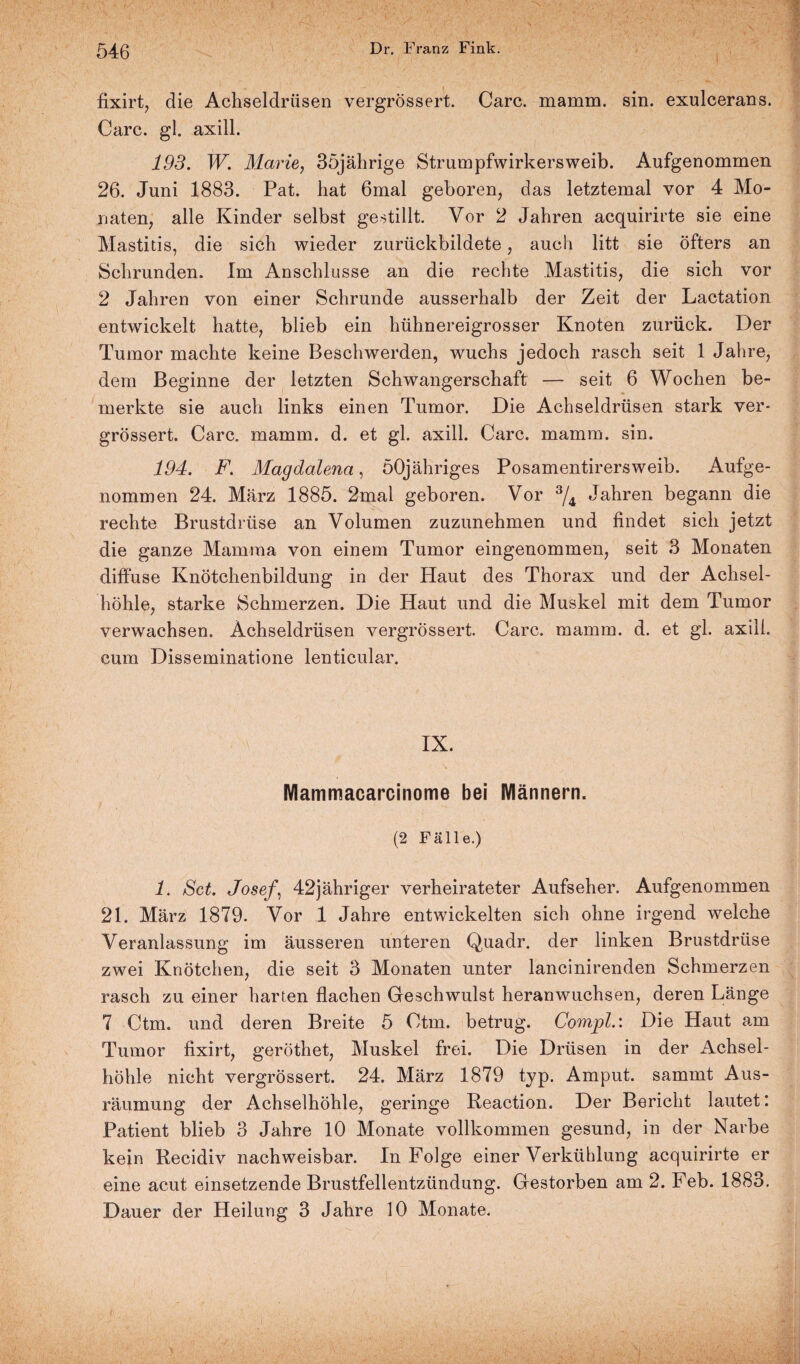fixirt, die Achseldrüsen vergrössert. Care. mamm. sin. exulcerans. Care. gl. axill. 193. W. Marie, 35jährige Strumpfwirkersweib. Aufgenommen 26. Juni 1883. Pat. hat 6mal geboren, das letztemal vor 4 Mo¬ naten, alle Kinder selbst gestillt. Vor 2 Jahren acquirirte sie eine Mastitis, die sich wieder zurückbildete, auch litt sie öfters an Schrunden. Im Anschlüsse an die rechte Mastitis, die sich vor 2 Jahren von einer Schrunde ausserhalb der Zeit der Lactation entwickelt hatte, blieb ein hühnereigrosser Knoten zurück. Der Tumor machte keine Beschwerden, wuchs jedoch rasch seit 1 Jahre, dem Beginne der letzten Schwangerschaft — seit 6 Wochen be¬ merkte sie auch links einen Tumor. Die Achseldrüsen stark ver¬ grössert. Care. mamm. d. et gl. axill. Care. mamm. sin. 194. F. Magdalena, öOjähriges Posamentirersweib. Aufge¬ nommen 24. März 1885. 2mal geboren. Vor 3/4 Jahren begann die rechte Brustdrüse an Volumen zuzunehmen und findet sich jetzt die ganze Mamma von einem Tumor eingenommen, seit 3 Monaten diffuse Knötchenbildung in der Haut des Thorax und der Achsel¬ höhle, starke Schmerzen. Die Haut und die Muskel mit dem Tumor verwachsen. Ächseldrüsen vergrössert. Care. mamm. d. et gl. axill. cum Disseminatione lenticular. IX. Mammacarcinome bei Männern. (2 Fälle.) 1. Set. Josef, 42jähriger verheirateter Aufseher. Aufgenommen 21. März 1879. Vor 1 Jahre entwickelten sich ohne irgend welche Veranlassung im äusseren unteren Quadr. der linken Brustdrüse zwei Knötchen, die seit 3 Monaten unter lancinirenden Schmerzen rasch zu einer harten flachen Geschwulst heranwuchsen, deren Länge 7 Ctm. und deren Breite 5 Ctm. betrug. Compl.: Die Haut am Tumor fixirt, geröthet, Muskel frei. Die Drüsen in der Achsel¬ höhle nicht vergrössert. 24. März 1879 typ. Amput. sammt Aus¬ räumung der Achselhöhle, geringe Reaction. Der Bericht lautet: Patient blieb 3 Jahre 10 Monate vollkommen gesund, in der Narbe kein Recidiv nachweisbar. In Folge einer Verkühlung acquirirte er eine acut einsetzende Brustfellentzündung. Gestorben am 2. Feb. 1883. Dauer der Heilung 3 Jahre 10 Monate.