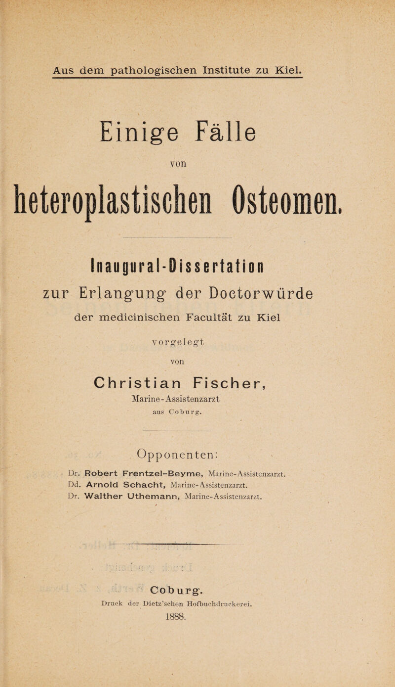 Einige Fälle von Inaugural-Dissertation zur Erlangung der Doetorwürde der medicinischen Facultät zu Kiel vorgelegt von Christian Fischer, Marine - Assistenzarzt aus Coburg. Opponenten: Dr. Robert Frentzel-Beyme, Marine-Assistenzarzt. Dd. Arnold Schacht, Marine-Assistenzarzt. Dr. Walther Uthemann, Marine-Assistenzarzt. Coburg. Druck der Dietz’sehen Hofbuehdruekerei. 1888.