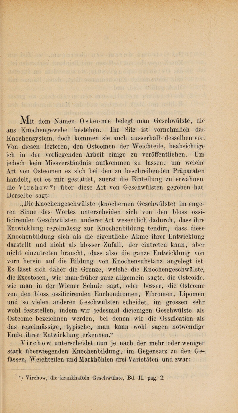 Mit dem Namen Osteome belegt man Geschwülste, die aus Knochengewebe bestehen. Ihr Sitz ist vornehmlich das Knochensystem, doch kommen sie auch ausserhalb desselben vor. Von diesen lezteren, den Osteomen der Weichteile, beabsichtige ich in der vorliegenden Arbeit einige zu veröffentlichen. Um jedoch kein Missverständnis aufkommen zu lassen, um welche Art von Osteomen es sich bei den zu beschreibenden Präparaten handelt, sei es mir gestattet, zuerst die Einteilung zu erwähnen, die Virchow*) über diese Art von Geschwülsten gegeben hat. Derselbe sagt: „Die Knochen gesell Wülste (knöchernen Geschwülste) im enge¬ ren Sinne des Wortes unterscheiden sich von den bloss ossi- ffeirenden Geschwülsten anderer Art wesentlich dadurch, dass ihre Entwicklung regelmässig zur Knochenbildung tendirt, dass diese Knochenbildung sich als die eigentliche Akme ihrer Entwicklung darstellt und nicht als blosser Zufall, der eintreten kann, aber nicht einzutreten braucht, dass also die ganze Entwicklung von vom herein auf die Bildung von Knochensubstanz angelegt ist. Es lässt sich daher die Grenze, welche die Knochengeschwülste, die Exostosen, wie man*früher ganz allgemein sagte, die Osteoide, wie man in der Wiener Schule sagt, oder besser, die Osteome von den bloss ossificirenden Enchondromen, Fibromen, Lipomen und so vielen anderen Geschwülsten scheidet, im grossen sehr wohl feststellen, indem wir jedesmal diejenigen Geschwülste als Osteome bezeichnen werden, bei denen wir die Ossification als das regelmässige, typische, man kann wohl sagen notwendige Ende ihrer Entwicklung erkennen.“ Virchow unterscheidet nun je nach der mehr .oder weniger stark überwiegenden Knochenbildung, im Gegensatz zu den Ge~ fässen, Weichteilen und Markhöhlen drei Varietäten und zwar: