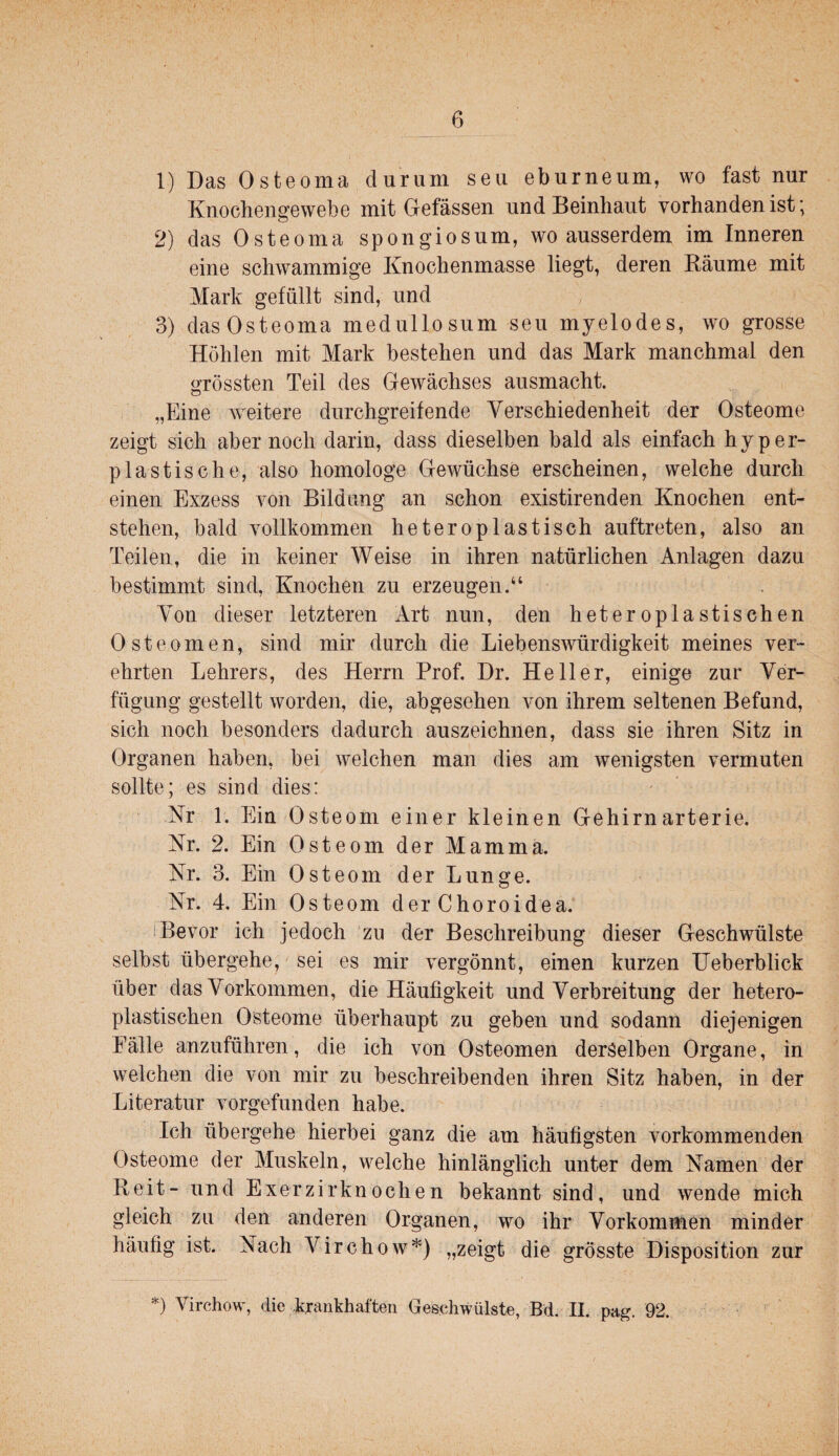 1) Das Osteoma durum seu eburneum, wo fast nur Knochengewebe mit Gefässen und Beinhaut vorhanden ist; 2) das Osteoma spongiosum, wo ausserdem im Inneren eine schwammige Knochenmasse liegt, deren Bäume mit Mark gefüllt sind, und 3) dasOsteoma medullosum seu myelodes, wo grosse Höhlen mit Mark bestehen und das Mark manchmal den «frössten Teil des Gewächses ausmacht. o „Eine weitere durchgreifende Verschiedenheit der Osteome zeigt sich aber noch darin, dass dieselben bald als einfach hyper¬ plastische, also homologe Gewüchse erscheinen, welche durch einen Exzess von Bildung an schon existirenden Knochen ent¬ stehen, bald vollkommen hetero Pl astisch auftreten, also an Teilen, die in keiner Weise in ihren natürlichen Anlagen dazu bestimmt sind, Knochen zu erzeugen.“ Von dieser letzteren Art nun, den heteroplastischen Osteomen, sind mir durch die Liebenswürdigkeit meines ver¬ ehrten Lehrers, des Herrn Prof. Dr. Heller, einige zur Ver¬ fügung gestellt worden, die, abgesehen von ihrem seltenen Befund, sich noch besonders dadurch auszeichnen, dass sie ihren Sitz in Organen haben, bei welchen man dies am wenigsten vermuten sollte; es sind dies: Nr 1. Ein Osteom einer kleinen Gehirnarterie. Nr. 2. Ein Osteom der Mamma. Nr. 3. Ein Osteom der Lunge. Nr. 4. Ein Osteom der Choroidea. !Bevor ich jedoch ’zu der Beschreibung dieser Geschwülste selbst übergehe, sei es mir vergönnt, einen kurzen Ueberblick über das Vorkommen, die Häufigkeit und Verbreitung der hetero- plastischen Osteome überhaupt zu geben und sodann diejenigen Fälle anzuführen, die ich von Osteomen derselben Organe, in welchen die von mir zu beschreibenden ihren Sitz haben, in der Literatur vorgefunden habe. Ich übergehe hierbei ganz die am häufigsten vorkommenden Osteome der Muskeln, welche hinlänglich unter dem Namen der Reit- und Exerzirknochen bekannt sind, und wende mich gleich zu den anderen Organen, wo ihr Vorkommen minder häufig ist. Nach Virchow*) „zeigt die grösste Disposition zur