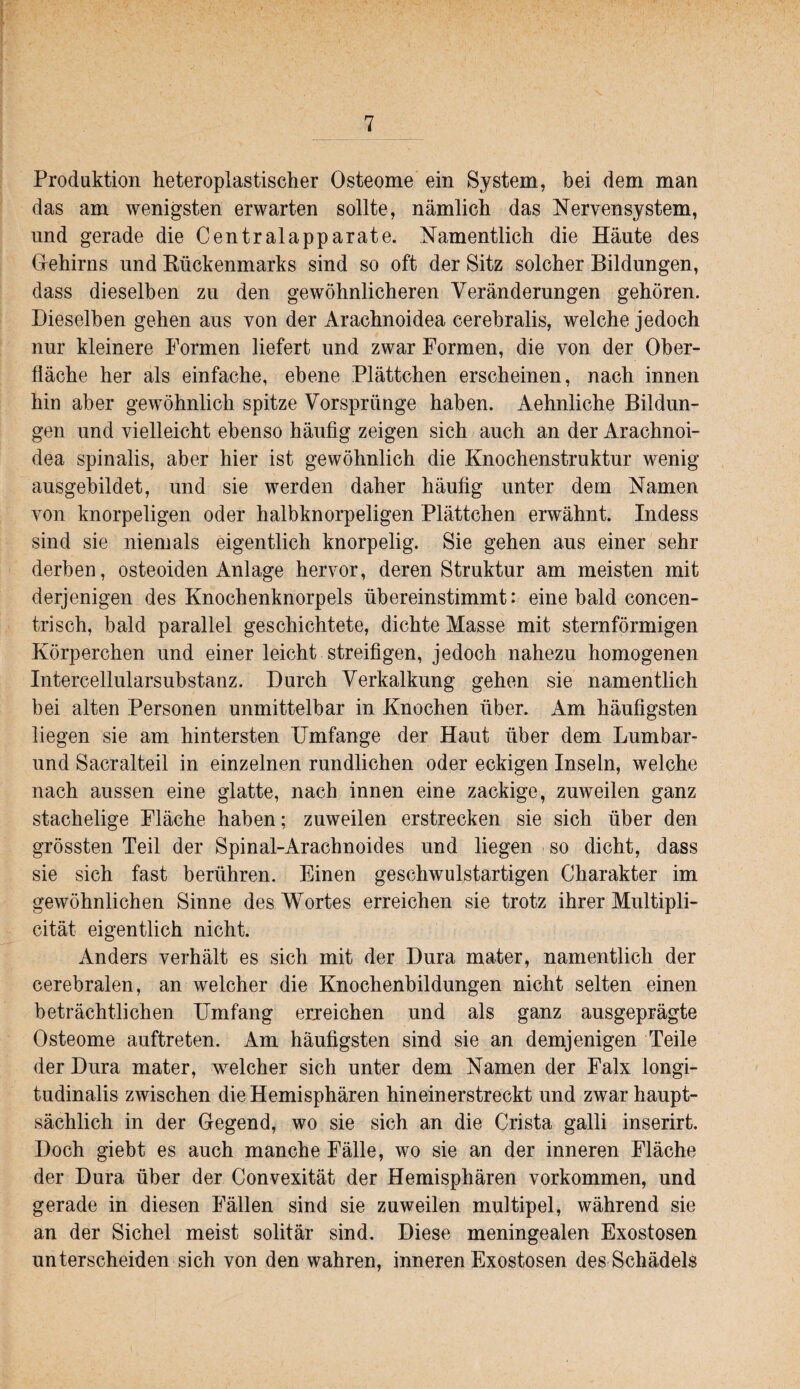 Produktion heteroplastischer Osteome ein System, bei dem man das am wenigsten erwarten sollte, nämlich das Nervensystem, und gerade die Centralapparate. Namentlich die Häute des Gehirns und Kückenmarks sind so oft der Sitz solcher Bildungen, dass dieselben zu den gewöhnlicheren Veränderungen gehören. Dieselben gehen aus von der Arachnoidea cerehralis, welche jedoch nur kleinere Formen liefert und zwar Formen, die von der Ober¬ fläche her als einfache, ebene Plättchen erscheinen, nach innen hin aber gewöhnlich spitze Vorsprünge haben. Aehnliche Bildun¬ gen und vielleicht ebenso häufig zeigen sich auch an der Arachnoi¬ dea spinalis, aber hier ist gewöhnlich die Knochenstruktur wenig ausgebildet, und sie werden daher häufig unter dem Namen von knorpeligen oder halbknorpeligen Plättchen erwähnt. Indess sind sie niemals eigentlich knorpelig. Sie gehen aus einer sehr derben, osteoiden Anlage hervor, deren Struktur am meisten mit derjenigen des Knochenknorpels übereinstimmt: eine bald concen- trisch, bald parallel geschichtete, dichte Masse mit sternförmigen Körperchen und einer leicht streifigen, jedoch nahezu homogenen Intercellularsubstanz. Durch Verkalkung gehen sie namentlich bei alten Personen unmittelbar in Knochen über. Am häufigsten liegen sie am hintersten Umfange der Haut über dem Lumbar- und Sacralteil in einzelnen rundlichen oder eckigen Inseln, welche nach aussen eine glatte, nach innen eine zackige, zuweilen ganz stachelige Fläche haben; zuweilen erstrecken sie sich über den grössten Teil der Spinal-Arachnoides und liegen so dicht, dass sie sich fast berühren. Einen geschwulstartigen Charakter im gewöhnlichen Sinne des Wortes erreichen sie trotz ihrer Multipli- cität eigentlich nicht. Anders verhält es sich mit der Dura mater, namentlich der cerebralen, an welcher die Knochenbildungen nicht selten einen beträchtlichen Umfang erreichen und als ganz ausgeprägte Osteome auftreten. Am häufigsten sind sie an demjenigen Teile der Dura mater, welcher sich unter dem Namen der Falx longi- tudinalis zwischen die Hemisphären hineinerstreckt und zwar haupt¬ sächlich in der Gegend, wo sie sich an die Crista galli inserirt. Doch giebt es auch manche Fälle, wo sie an der inneren Fläche der Dura über der Convexität der Hemisphären Vorkommen, und gerade in diesen Fällen sind sie zuweilen multipel, während sie an der Sichel meist solitär sind. Diese meningealen Exostosen unterscheiden sich von den wahren, inneren Exostosen des Schädels