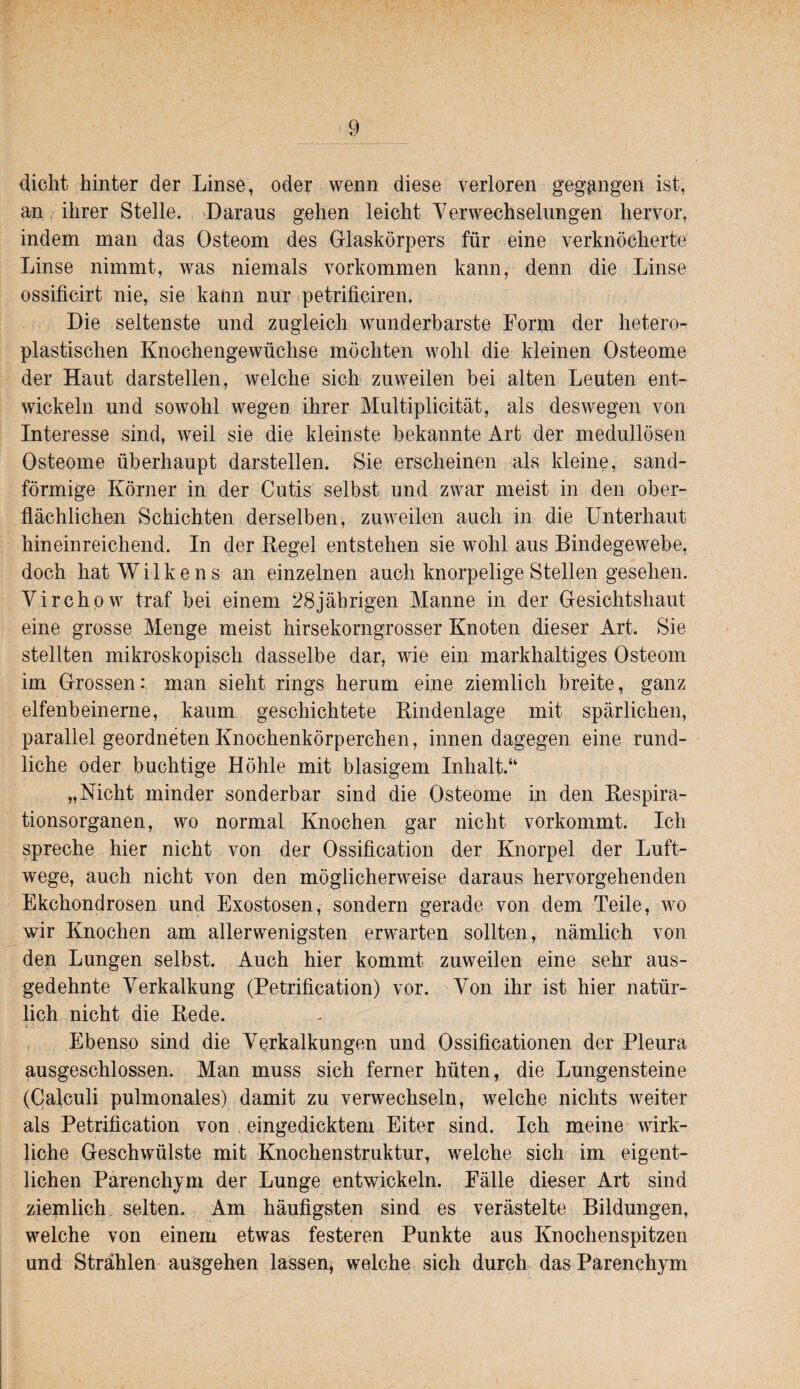 4icht hinter der Linse, oder wenn diese verloren gegangen ist, an. ihrer Stelle. Daraus gehen leicht Verwechselungen hervor, indem man das Osteom des Glaskörpers für eine verknöcherte Linse nimmt, was niemals verkommen kann, denn die Linse ossificirt nie, sie kann nur-petrificiren. Die seltenste und zugleich wunderbarste Form der hetero¬ plastischen Knochengewüchse möchten wohl die kleinen Osteome der Haut darstellen, welche sich zuweilen bei alten Leuten ent¬ wickeln und sowohl wegen ihrer Multiplicität, als deswegen von Interesse sind, weil sie die kleinste bekannte Art der medullösen Osteome überhaupt darstellen. Sie erscheinen als kleine, sand- förmige Körner in der Cutis selbst und zwar meist in den ober¬ flächlichen Schichten derselben, zuweilen auch in die Unterhaut hineinreichend. In der Kegel entstehen sie wohl aus Bindegewebe, doch hat Wilkens an einzelnen auch knorpelige Stellen gesehen. Virchpw traf bei einem 28jährigen Manne in der Gesichtshaut eine grosse Menge meist hirsekorngrosser Knoten dieser Art. Sie stellten mikroskopisch dasselbe dar, wie ein markhaltiges Osteom im Grossen: man sieht rings herum eine ziemlich breite, ganz elfenbeinerne, kaum geschichtete Kindenlage mit spärlichen, parallel geordneten Knochenkörperchen, innen dagegen eine rund¬ liche oder buchtige Höhle mit blasigem Inhalt.“ „Nicht minder sonderbar sind die Osteome in den Kespira- tionsorganen, wo normal Knochen gar nicht vorkommt. Ich spreche hier nicht von der Ossification der Knorpel der Luft¬ wege, auch nicht von den möglicherweise daraus hervorgehenden Ekchondrosen und Exostosen, sondern gerade von dem Teile, wo wir Knochen am allerwenigsten erwarten sollten, nämlich von den Lungen selbst. Auch hier kommt zuweilen eine sehr aus¬ gedehnte Verkalkung (Petrification) vor. Von ihr ist hier natür¬ lich nicht die Rede. , Ebenso sind die Verkalkungen und Ossificationen der Pleura ausgeschlossen. Man muss sich ferner hüten, die Lungensteine (Cafculi pulmonales) damit zu verwechseln, welche nichts weiter als Petrification von eingedicktem Eiter sind. Ich meine wirk¬ liche Geschwülste mit Knochenstruktur, welche sich im eigent¬ lichen Parenchym der Lunge entwickeln. Fälle dieser Art sind ziemlich selten. Am häufigsten sind es verästelte Bildungen, welche von einem etwas festeren Punkte aus Knochenspitzen und Strählen ausgehen lassen, welche sich durch das Parenchym
