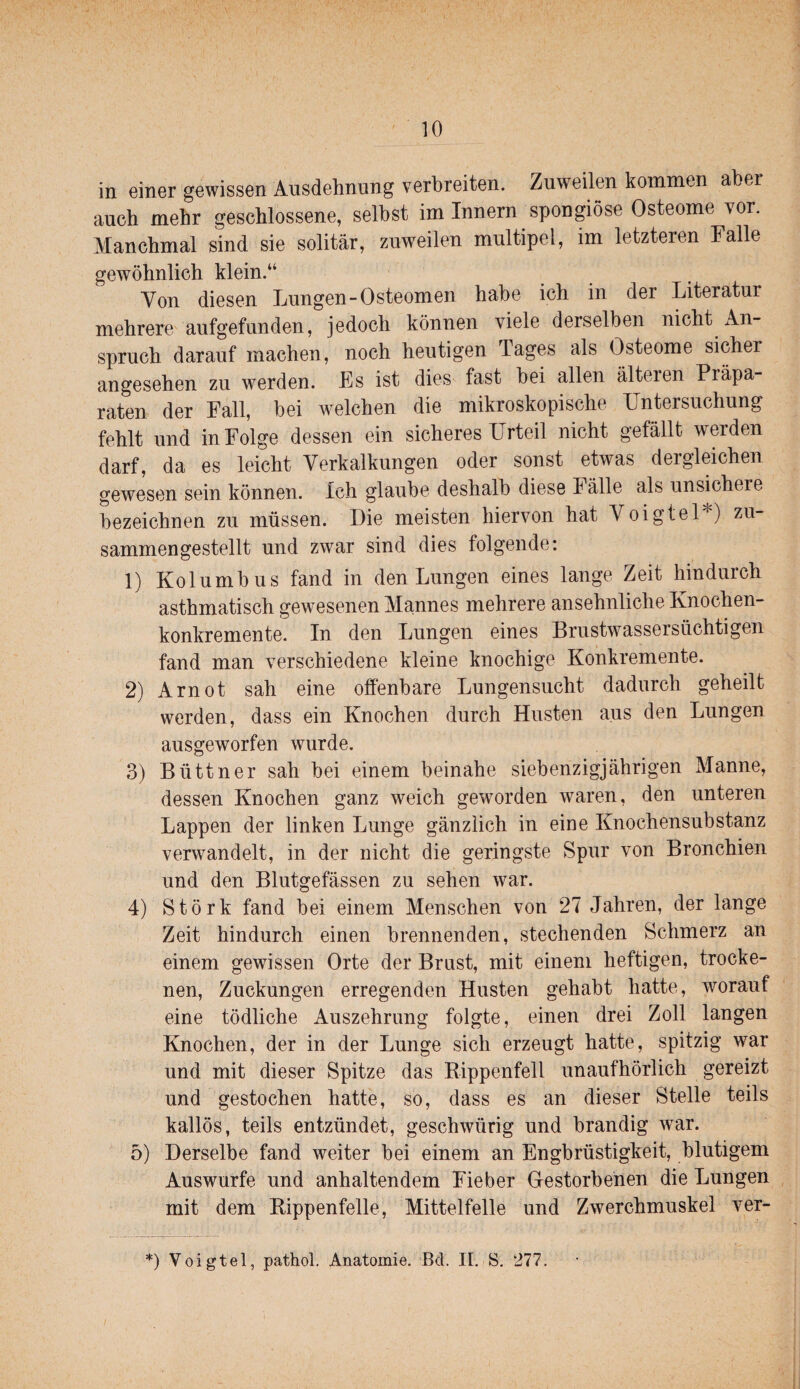 in einer gewissen Ansdehnung verbreiten. Zuweilen kommen aber auch mehr geschlossene, selbst im Innern spongiöse Osteome vor. Manchmal sind sie solitär, zuweilen multipel, im letzteren Falle gewöhnlich klein.“ Von diesen Lungen-Osteomen habe ich in der Literatur mehrere aufgefunden, jedoch können viele derselben nicht An¬ spruch darauf machen, noch heutigen Tages als Osteome sicher angesehen zu werden. Es ist dies fast bei allen älteren Präpa¬ raten der Fall, bei welchen die mikroskopische Untersuchung fehlt und in Folge dessen ein sicheres Urteil nicht gefällt werden darf, da es leicht Verkalkungen oder sonst etwas dergleichen gewesen sein können. Ich glaube deshalb diese Fälle als unsichere bezeichnen zu müssen. Die meisten hiervon hat Voigtei*) zu¬ sammengestellt und zwar sind dies folgende: 1) Kolumbus fand in den Lungen eines lange Zeit hindurch asthmatisch gewesenen Mannes mehrere ansehnliche Knochen¬ konkremente. In den Lungen eines Brustwassersüchtigen fand man verschiedene kleine knochige Konkremente. 2) Arnot sah eine offenbare Lungensucht dadurch geheilt werden, dass ein Knochen durch Husten aus den Lungen ausgeworfen wurde. 3) Büttner sah bei einem beinahe siebenzigjährigen Manne, dessen Knochen ganz weich gew^orden waren, den unteren Lappen der linken Lunge gänzlich in eine Knochensubstanz verwandelt, in der nicht die geringste Spur von Bronchien und den Blutgefässen zu sehen war. 4) Störk fand bei einem Menschen von 27 Jahren, der lange Zeit hindurch einen brennenden, stechenden Schmerz an einem gewissen Orte der Brust, mit einem heftigen, trocke¬ nen, Zuckungen erregenden Husten gehabt hatte, worauf eine tödliche Auszehrung folgte, einen drei Zoll langen Knochen, der in der Lunge sich erzeugt hatte, spitzig war und mit dieser Spitze das Rippenfell unaufhörlich gereizt und gestochen hatte, so, dass es an dieser Stelle teils kallös, teils entzündet, geschwürig und brandig war. 5) Derselbe fand weiter bei einem an Engbrüstigkeit, blutigem Auswurfe und anhaltendem Fieber Gestorbenen die Lungen mit dem Rippenfelle, Mittelfelle und Zwerchmuskel ver- *) Voigtei, pathol, Anatomie. Bd. II, S. 277.