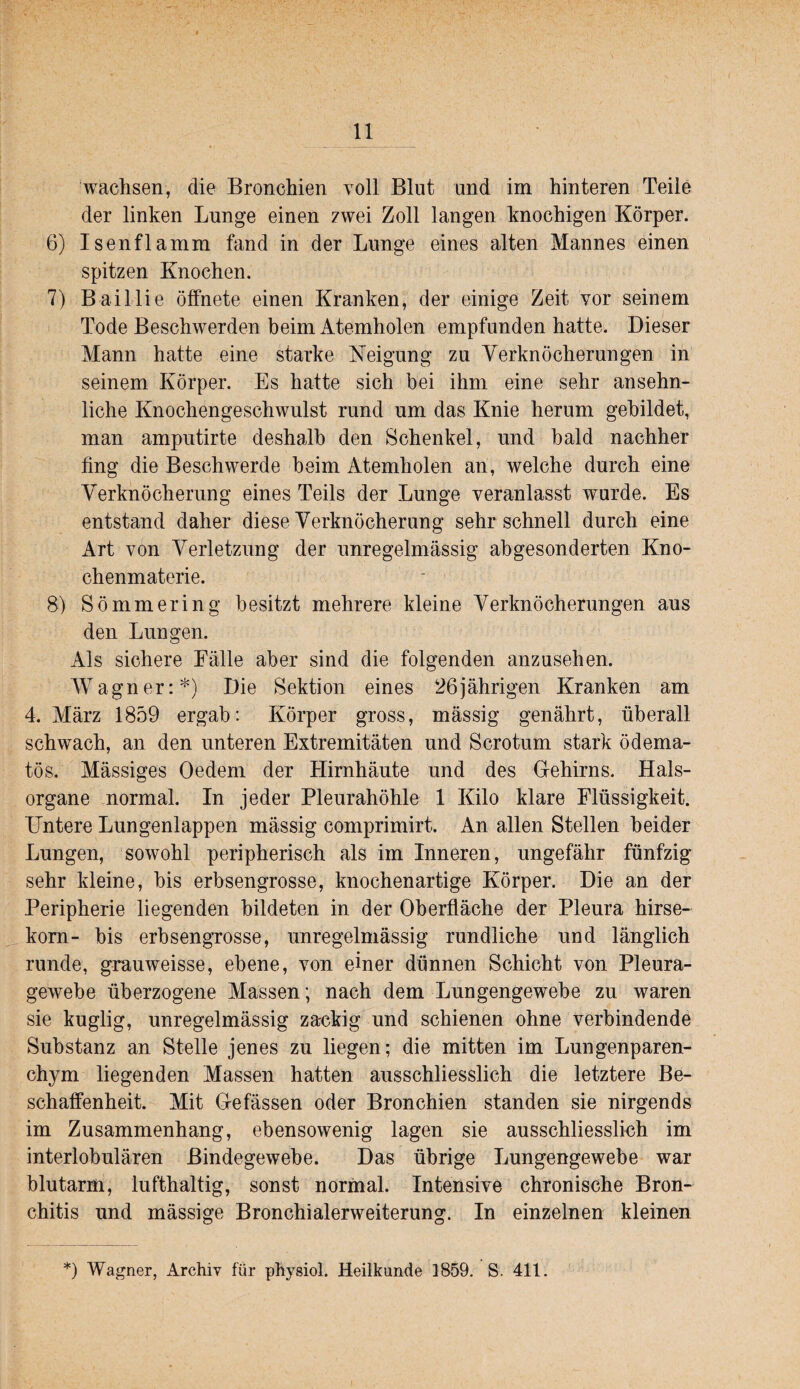 wachsen, die Bronchien voll Blut und im hinteren Teile der linken Lunge einen zwei Zoll langen knochigen Körper. 6) Isenflamm fand in der Lunge eines alten Mannes einen spitzen Knochen. 7) Baillie öffnete einen Kranken, der einige Zeit vor seinem Tode Beschwerden beim Atemholen empfunden hatte. Dieser Mann hatte eine starke Keigung zu Verknöcherungen in seinem Körper. Es hatte sich bei ihm eine sehr ansehn¬ liche Knochengeschwulst rund um das Knie herum gebildet, man amputirte deshalb den Schenkel, und bald nachher fing die Beschwerde beim Atemholen an, welche durch eine Verknöcherung eines Teils der Lunge veranlasst wurde. Es entstand daher diese Verknöcherung sehr schnell durch eine Art von Verletzung der unregelmässig abgesonderten Kno¬ chenmaterie. 8) Sömmering besitzt mehrere kleine Verknöcherungen aus den Lungen. Als sichere Eälle aber sind die folgenden anzusehen. Wagner:*) Die Sektion eines 26jährigen Kranken am 4. Alärz 1859 ergab: Körper gross, mässig genährt, überall schwach, an den unteren Extremitäten und Scrotum stark ödema- tös. Mässiges Oedem der Hirnhäute und des Gehirns. Hals¬ organe normal. In jeder Pleurahöhle 1 Kilo klare Flüssigkeit. Untere Lungenlappen mässig comprimirt. An allen Stellen beider Lungen, sowohl peripherisch als im Inneren, ungefähr fünfzig sehr kleine, bis erbsengrosse, knochenartige Körper. Die an der Peripherie liegenden bildeten in der Oberfläche der Pleura hirse- kom- bis erbsengrosse, unregelmässig rundliche und länglich runde, grauweisse, ebene, von einer dünnen Schicht von Pleura¬ gewebe überzogene Massen; nach dem Lungengewebe zu waren sie kuglig, unregelmässig zackig und schienen ohne verbindende Substanz an Stelle jenes zu liegen; die mitten im Lungenparen¬ chym liegenden Massen hatten ausschliesslich die letztere Be¬ schaffenheit. Mit Gefässen oder Bronchien standen sie nirgends im Zusammenhang, ebensowenig lagen sie ausschliesslich im interlobulären Bindegewebe. Das übrige Lungengewebe war blutarm, lufthaltig, sonst normal. Intensive chronische Bron¬ chitis und mässige Bronchialerweiterung. In einzelnen kleinen *) Wagner, Archiv für physiol. Heilkunde 1859. S. 411.