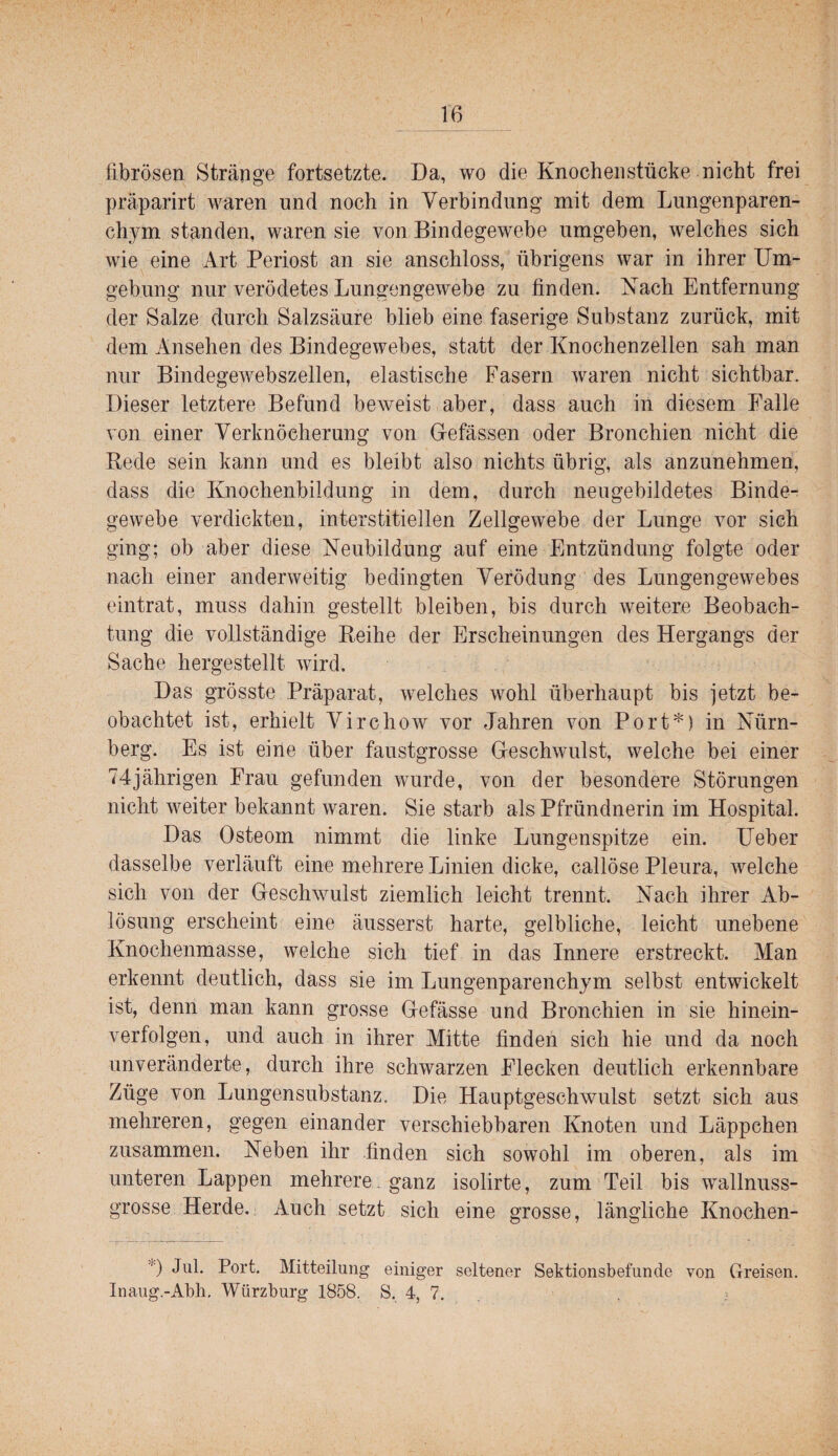 fibrösen Stränge fortsetzte. Da, wo die Knochenstücke nicht frei präparirt waren und noch in Verbindung mit dem Lungenparen¬ chym standen, waren sie von Bindegewebe umgeben, welches sich wie eine Art Periost an sie anschloss, übrigens war in ihrer Um¬ gebung nur verödetes Lungengewebe zu finden. Kach Entfernung der Salze durch Salzsäure blieb eine faserige Substanz zurück, mit dem Ansehen des Bindegewebes, statt der Knochenzellen sah man nur Bindegewebszellen, elastische Fasern waren nicht sichtbar. Dieser letztere Befund beweist aber, dass auch in diesem Falle von einer Verknöcherung von Gefässen oder Bronchien nicht die Rede sein kann und es bleibt also nichts übrig, als anzunehmen, dass die Knochenbildung in dem, durch neugebildetes Binde¬ gewebe verdickten, interstitiellen Zellgewebe der Lunge vor sieh ging; ob aber diese Neubildung auf eine Entzündung folgte oder nach einer anderweitig bedingten Verödung des Lungengewebes eintrat, muss dahin gestellt bleiben, bis durch weitere Beobach¬ tung die vollständige Reihe der Erscheinungen des Hergangs der Sache hergestellt wird. Das grösste Präparat, welches wohl überhaupt bis jetzt be¬ obachtet ist, erhielt Virchow vor Jahren von Port*) in Nürn¬ berg. Es ist eine über faustgrosse Geschwulst, welche bei einer 74jährigen Frau gefunden wurde, von der besondere Störungen nicht weiter bekannt waren. Sie starb als Pfründnerin im Hospital. Das Osteom nimmt die linke Lungenspitze ein. Heber dasselbe verläuft eine mehrere Linien dicke, callöse Pleura, welche sich von der Geschwulst ziemlich leicht trennt. Nach ihrer Ab¬ lösung erscheint eine äusserst harte, gelbliche, leicht unebene Knochenmasse, welche sich tief in das Innere erstreckt. Man erkennt deutlich, dass sie im Lungenparenchym selbst entwickelt ist, denn man kann grosse Gefässe und Bronchien in sie hinein¬ verfolgen, und auch in ihrer Mitte finden sich hie und da noch unveränderte, durch ihre schwarzen Flecken deutlich erkennbare Züge von Lungensubstanz. Die Hauptgeschwulst setzt sich aus mehreren, gegen einander verschiebbaren Knoten und Läppchen zusammen. Neben ihr .finden sich sowohl im oberen, als im unteren Lappen mehrere , ganz isolirte, zum Teil bis wallnuss¬ grosse Herde, Auch setzt sich eine grosse, längliche Knochen- Jul. Port. Mitteilung einiger seltener Sektionsbefunde von Greisen. Inaug.-Abli, Würzburg 1858. 8, 4, 7. ,