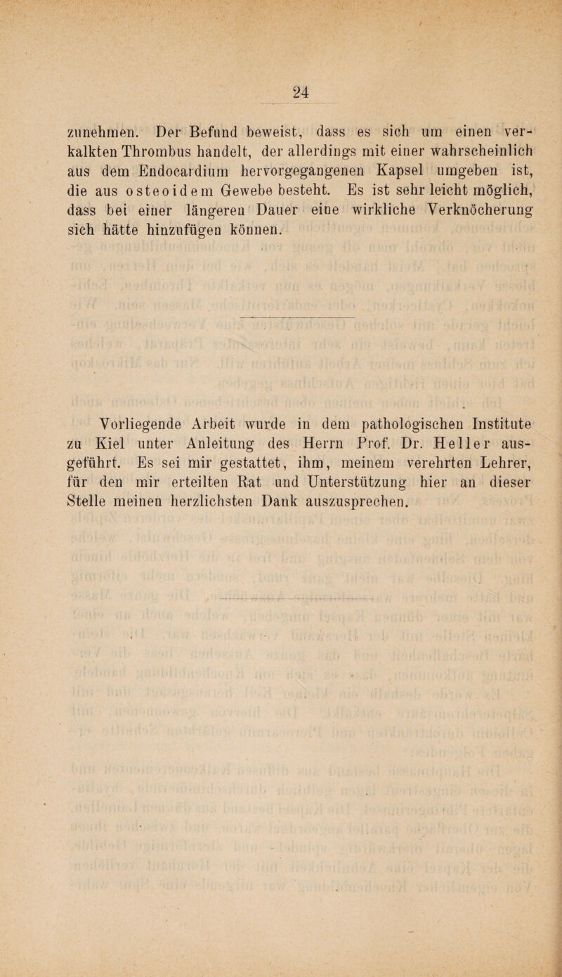 ziinehmen. Der Befund beweist, dass es sich um einen ver¬ kalkten Thrombus handelt, der allerdings mit einer wahrscheinlich aus dem Endocardium hervorgegangenen Kapsel umgeben ist, die aus osteoidem Gewebe besteht. Es ist sehr leicht möglich, dass bei einer längeren Dauer eine wirkliche Verknöcherung sich hätte hinzufügen können. Vorliegende Arbeit wurde in dem pathologischen Institute zu Kiel unter Anleitung des Herrn Prof. Dr. Heller aus¬ geführt. Es sei mir gestattet, ihm, meinem verehrten Lehrer, für den mir erteilten Rat und Unterstützung hier an dieser Stelle meinen herzlichsten Dank auszusprechen.