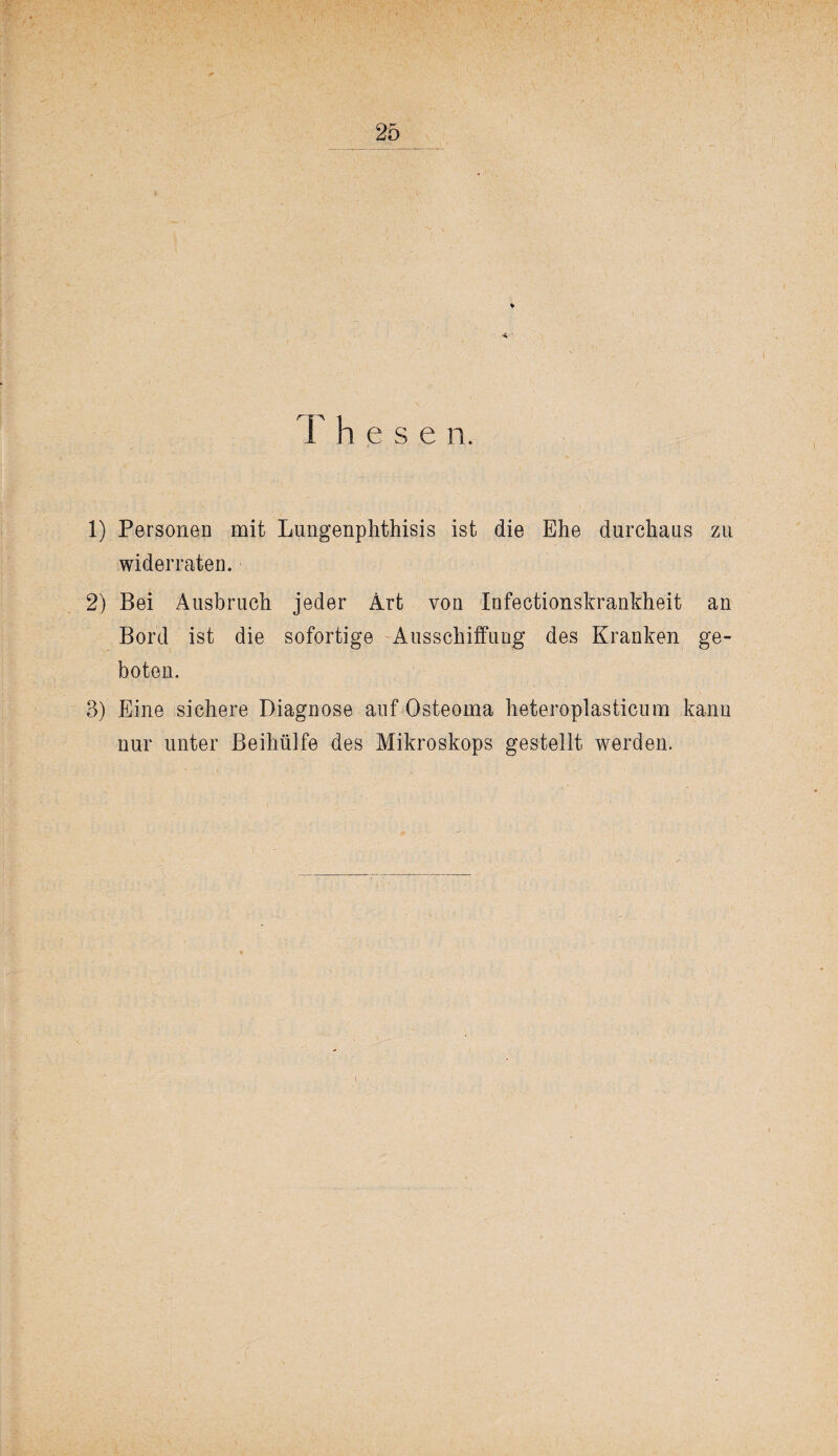 1) Personen mit Lungenphthisis ist die Ehe durchaus zu widerraten. 2) Bei Ausbruch jeder Art von Infectionskrankheit an Bord ist die sofortige Ausschiffung des Kranken ge¬ boten, 3) P]ine sichere Diagnose auf Osteoma heteroplasticum kann nur unter Beihülfe des Mikroskops gestellt werden.