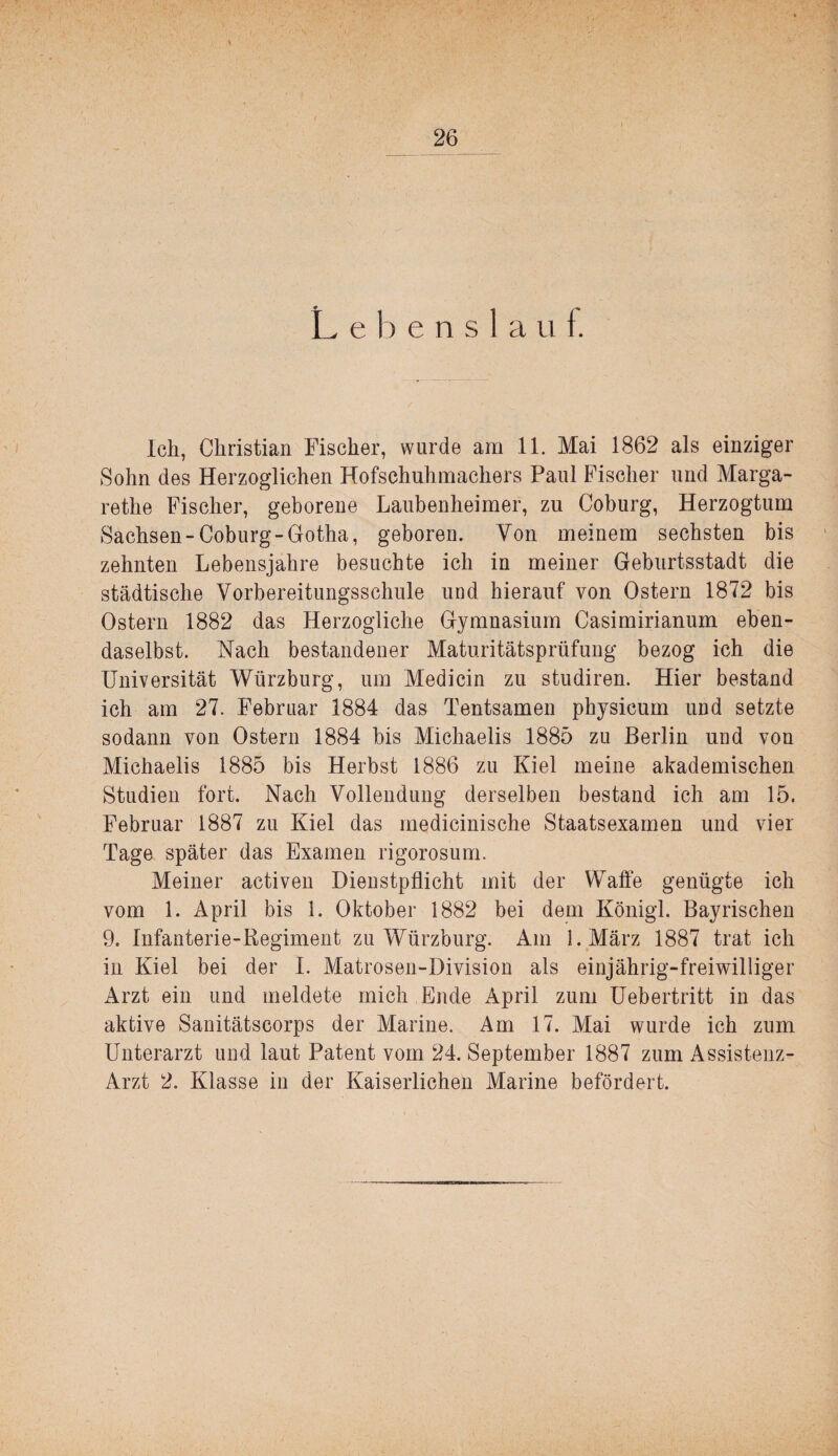 L e 1) e n s 1 a ii f. Ich, Christian Fischer, wurde am 11. Mai 1862 als einziger Sohn des Herzoglichen Hofschuhmachers Paul Fischer und Marga¬ rethe Fischer, geborene Laubenheimer, zu Coburg, Herzogtum Sachsen-Coburg-Gotha, geboren. Von meinem sechsten bis zehnten Lebensjahre besuchte ich in meiner Geburtsstadt die städtische Vorbereitungsschule und hierauf von Ostern 1872 bis Ostern 1882 das Herzogliche Gymnasium Casimirianum eben¬ daselbst. Nach bestandener Maturitätsprüfung bezog ich die Universität Würzburg, um Medicin zu studiren. Hier bestand ich am 27. Februar 1884 das Tentsamen physicum und setzte sodann von Ostern 1884 bis Michaelis 1885 zu Berlin und von Michaelis 1885 bis Herbst 1886 zu Kiel meine akademischen Studien fort. Nach Vollendung derselben bestand ich am 15. Februar 1887 zu Kiel das medicinische Staatsexamen und vier Tage später das Examen rigorosum. Meiner activen Dienstpflicht mit der Waffe genügte ich vom 1. April bis 1. Oktober 1882 bei dem Königl. Bayrischen 9. Infanterie-Kegiment zu Würzburg. Am I.März 1887 trat ich in Kiel bei der I. Matrosen-Division als einjährig-freiwilliger Arzt ein und meldete mich Ende April zum Uebertritt in das aktive Sanitätscorps der Marine. Am 17. Mai wurde ich zum Unterarzt und laut Patent vom 24. September 1887 zum Assistenz- Arzt 2. Klasse in der Kaiserlichen Marine befördert.