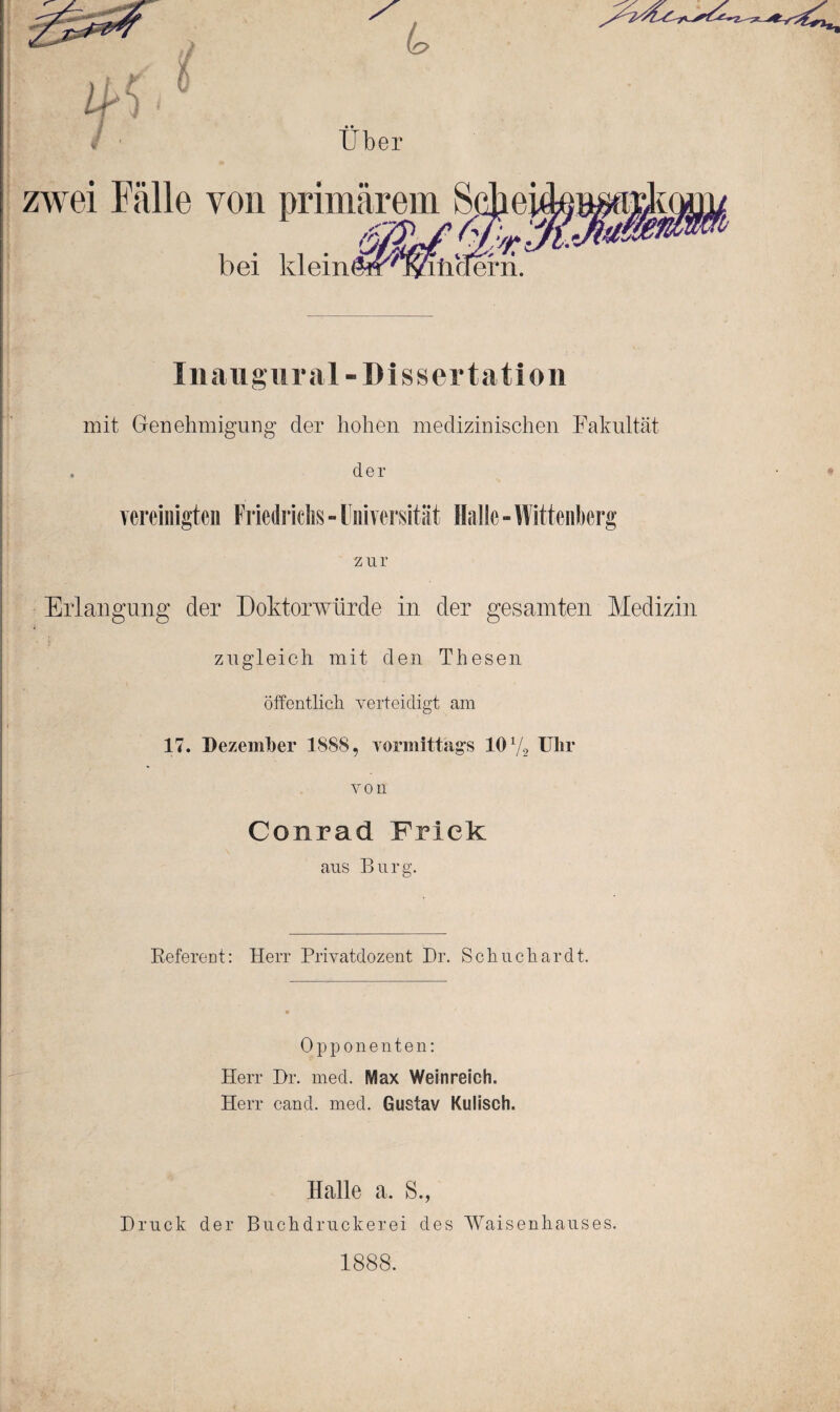 ■ > Uber zwei Fälle von primärem Schei , . . ÄE/aSr.' bei kleinöff vKatiaern. Inaugural-Dissertation mit Genehmigung der hohen medizinischen Fakultät . der vereinigten Friedrichs - Universität Halle - Wittenberg zur Erlangung der Doktorwürde in der gesamten Medizin zugleich mit den Thesen öffentlich verteidigt am 17. Dezember 1888, vormittags 101/2 Uhr von Conrad Frick aus Burg. Referent: Herr Privatdozent Dr. S ohne har dt. Opponenten: Herr Br. med. IViax Weinreich. Herr cand. med. Gustav Kulisch. Halle a. S., Bruck der Buchdruckerei des Waisenhauses. 1888.