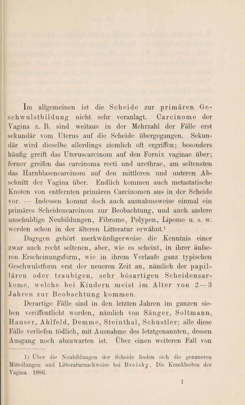 Im allgemeinen ist die Scheide zur primären Ge¬ sell wulstbildüng nicht sehr veranlagt. Carcinome der Vagina z. B. sind weitaus in der Mehrzahl der Fälle erst sekundär vom Uterus auf die Scheide übergegangen. Sekun¬ där wird dieselbe allerdings ziemlich oft ergriffen; besonders häufig greift das Uteruscarcinom auf den Fornix vaginae über; ferner greifen das carcinoma recti und urethrae, am seltensten das Harnblasencarcinom auf den mittleren und unteren Ab¬ schnitt der Vagina über. Endlich kommen auch metastatische Knoten von entfernten primären Carcinomen aus in der Scheide vor. — Indessen kommt doch auch ausnahmsweise einmal ein primäres Scheidencarcinom zur Beobachtung, und auch andere unschuldige Neubildungen, Fibrome, Polypen, Lipome u. s. w. werden schon in der älteren Litteratur erwähnt.1 Dagegen gehört merkwürdigerweise die Kenntnis einer zwar auch recht seltenen, aber, wie es scheint, in ihrer äufse- ren Erscheinungsform, wie in ihrem Verlaufe ganz typischen Geschwulstform erst der neueren Zeit an, nämlich der papil¬ lären oder traubigen, sehr bösartigen Scheidensar¬ kome, welche bei Kindern meist im Alter von 2 — 3 Jahren zur Beobachtung kommen. Derartige Fälle sind in den letzten Jahren im ganzen sie¬ ben veröffentlicht worden, nämlich von Sänger, Soltmann, Hauser, Ahlfeld, Demme, Steinthal, Schustler; alle diese Fälle verliefen tödlich, mit Ausnahme des letztgenannten, dessen Ausgang noch abzuwarten ist. Über einen weiteren Fall von 1) Über die Neubildungen der Scheide finden sich die genaueren Mitteilungen und Litteraturnachweise bei Breisky, Die Krankheiten der Vagina. 1886.