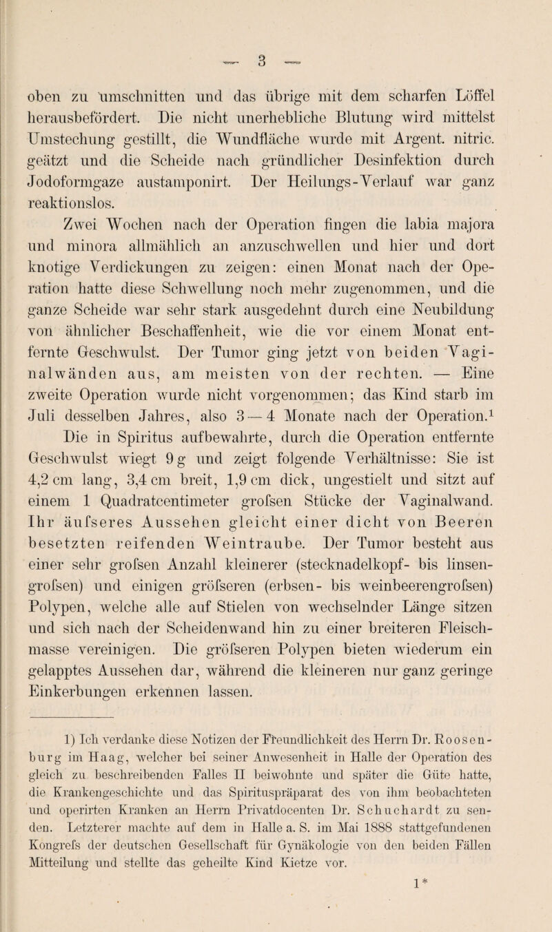 oben zu 'Umschnitten und das übrige mit dem scharfen Löffel herausbefördert. Die nicht unerhebliche Blutung wird mittelst Umstechung gestillt, die Wundfläche wurde mit Argent. nitric. geätzt und die Scheide nach gründlicher Desinfektion durch Jodoformgaze austamponirt. Der Heilungs-Verlauf war ganz reaktionslos. Zwei Wochen nach der Operation fingen die labia majora und minora allmählich an anzuschwellen und hier und dort knotige Verdickungen zu zeigen: einen Monat nach der Ope¬ ration hatte diese Schwellung noch mehr zugenommen, und die ganze Scheide war sehr stark ausgedehnt durch eine Neubildung von ähnlicher Beschaffenheit, wie die vor einem Monat ent¬ fernte Geschwulst. Der Tumor ging jetzt von beiden Vagi¬ nalwänden aus, am meisten von der rechten. — Eine zweite Operation wurde nicht vorgenommen; das Kind starb im Juli desselben Jahres, also 3 — 4 Monate nach der Operation.1 Die in Spiritus auf bewahrte, durch die Operation entfernte Geschwulst wiegt 9 g und zeigt folgende Verhältnisse: Sie ist 4,2 cm lang, 3,4 cm breit, 1,9 cm dick, ungestielt und sitzt auf einem 1 Quadratcentimeter grofsen Stücke der Vaginalwand. Ihr äufseres Aussehen gleicht einer dicht von Beeren besetzten reifenden Weintraube. Der Tumor besteht aus einer sehr grofsen Anzahl kleinerer (stecknadelkopf- bis linsen- grofsen) und einigen gröfseren (erbsen- bis weinbeerengrofsen) Polypen, welche alle auf Stielen von wechselnder Länge sitzen und sich nach der Scheidenwand hin zu einer breiteren Fleisch¬ masse vereinigen. Die gröfseren Polypen bieten wiederum ein gelapptes Aussehen dar, während die kleineren nur ganz geringe Einkerbungen erkennen lassen. 1) Icli verdanke diese Notizen der Freundlichkeit des Herrn Dr. Roosen- burg im Haag, welcher bei seiner Anwesenheit in Halle der Operation des gleich zu beschreibenden Falles II beiwohnte und später die Güte hatte, die Krankengeschichte und das Spirituspräparat des von ihm beobachteten und operirten Kranken an Herrn Privatdocenten Dr. Schuchardt zu sen¬ den. Letzterer machte auf dem in Halle a. S. im Mai 1888 stattgefundenen Kongrefs der deutschen Gesellschaft für Gynäkologie von den beiden Fällen Mitteilung und stellte das geheilte Kind Kietze vor. 1*