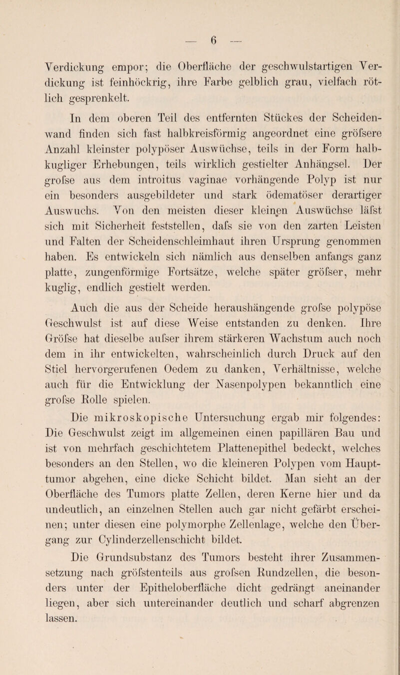 Verdickung empor; die Oberfläche der geschwulstartigen Ver¬ dickung ist feinhöckrig, ihre Farbe gelblich grau, vielfach röt¬ lich gesprenkelt. In dem oberen Teil des entfernten Stückes der Scheiden¬ wand finden sich fast halbkreisförmig angeordnet eine gröfsere Anzahl kleinster polypöser Auswüchse, teils in der Form halb- kugliger Erhebungen, teils wirklich gestielter Anhängsel. Der grofse aus dem introitus vaginae vorhängende Polyp ist nur ein besonders ausgebildeter und stark ödematöser derartiger Auswuchs. Von den meisten dieser kleinen Auswüchse läfst sich mit Sicherheit feststellen, dafs sie von den zarten Leisten und Falten der Scheidenschleimhaut ihren Ursprung genommen haben. Es entwickeln sich nämlich aus denselben anfangs ganz platte, zungenförmige Fortsätze, welche später gröfser, mehr kuglig, endlich gestielt werden. Auch die aus der Scheide heraushängende grofse polypöse Geschwulst ist auf diese Weise entstanden zu denken. Ihre Grofse hat dieselbe aufser ihrem stärkeren Wachstum auch noch dem in ihr entwickelten, wahrscheinlich durch Druck auf den Stiel hervorgerufenen Oedem zu danken, Verhältnisse, welche auch für die Entwicklung der Vasenpolypen bekanntlich eine grofse Rolle spielen. Die mikroskopische Untersuchung ergab mir folgendes: Die Geschwulst zeigt im allgemeinen einen papillären Bau und ist von mehrfach geschichtetem Plattenepithel bedeckt, welches besonders an den Stellen, wo die kleineren Polypen vom Haupt- tumor abgehen, eine dicke Schicht bildet. Man sieht an der Oberfläche des Tumors platte Zellen, deren Kerne hier und da undeutlich, an einzelnen Stellen auch gar nicht gefärbt erschei¬ nen; unter diesen eine polymorphe Zellenlage, welche den Über¬ gang zur Cylinderzellenschicht bildet. Die Grundsubstanz des Tumors besteht ihrer Zusammen¬ setzung nach gröfstenteils aus grofsen Rundzellen, die beson¬ ders unter der Epitheloberfläche dicht gedrängt aneinander liegen, aber sich untereinander deutlich und scharf abgrenzen lassen.