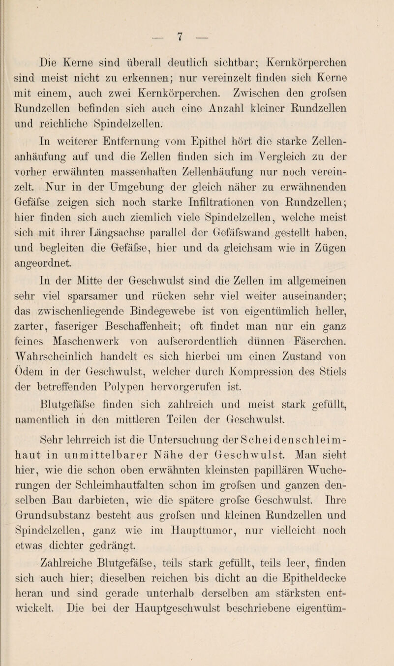 Die Kerne sind überall deutlich sichtbar; Kernkörperchen sind meist nicht zu erkennen; nur vereinzelt finden sich Kerne mit einem, auch zwei Kernkörperchen. Zwischen den grofsen Rundzellen befinden sich auch eine Anzahl kleiner Rundzellen und reichliche Spindelzellen. In weiterer Entfernung vom Epithel hört die starke Zellen¬ anhäufung auf und die Zellen finden sich im Vergleich zu der vorher erwähnten massenhaften Zellenhäufung nur noch verein¬ zelt. Nur in der Umgebung der gleich näher zu erwähnenden Gefäfse zeigen sich noch starke Infiltrationen von Rundzellen; hier finden sich auch ziemlich viele Spindelzellen, welche meist sich mit ihrer Längsachse parallel der Gefäfswand gestellt haben, und begleiten die Gefäfse, hier und da gleichsam wie in Zügen angeordnet. In der Mitte der Geschwulst sind die Zellen im allgemeinen sehr viel sparsamer und rücken sehr viel weiter auseinander; das zwischenliegende Bindegewebe ist von eigentümlich heller, zarter, faseriger Beschaffenheit; oft findet man nur ein ganz feines Maschenwerk von aufserordentlich dünnen Fäserchen. Wahrscheinlich handelt es sich hierbei um einen Zustand von Ödem in der Geschwulst, welcher durch Kompression des Stiels der betreffenden Polypen hervorgerufen ist. Blutgefäfse finden sich zahlreich und meist stark gefüllt, namentlich in den mittleren Teilen der Geschwulst. Sehr lehrreich ist die Untersuchung der Scheidenschleim¬ haut in unmittelbarer Nähe der Geschwulst. Man sieht hier, wie die schon oben erwähnten kleinsten papillären Wuche¬ rungen der Schleimhautfalten schon im grofsen und ganzen den¬ selben Bau darbieten, wie die spätere grofse Geschwulst, Ihre Grundsubstanz besteht aus grofsen und kleinen Rundzellen und Spindelzellen, ganz wie im Haupttumor, nur vielleicht noch etwas dichter gedrängt. Zahlreiche Blutgefäfse, teils stark gefüllt, teils leer, finden sich auch hier; dieselben reichen bis dicht an die Epitheldecke heran und sind gerade unterhalb derselben am stärksten ent¬ wickelt. Die bei der Hauptgescliwulst beschriebene eigentüm-