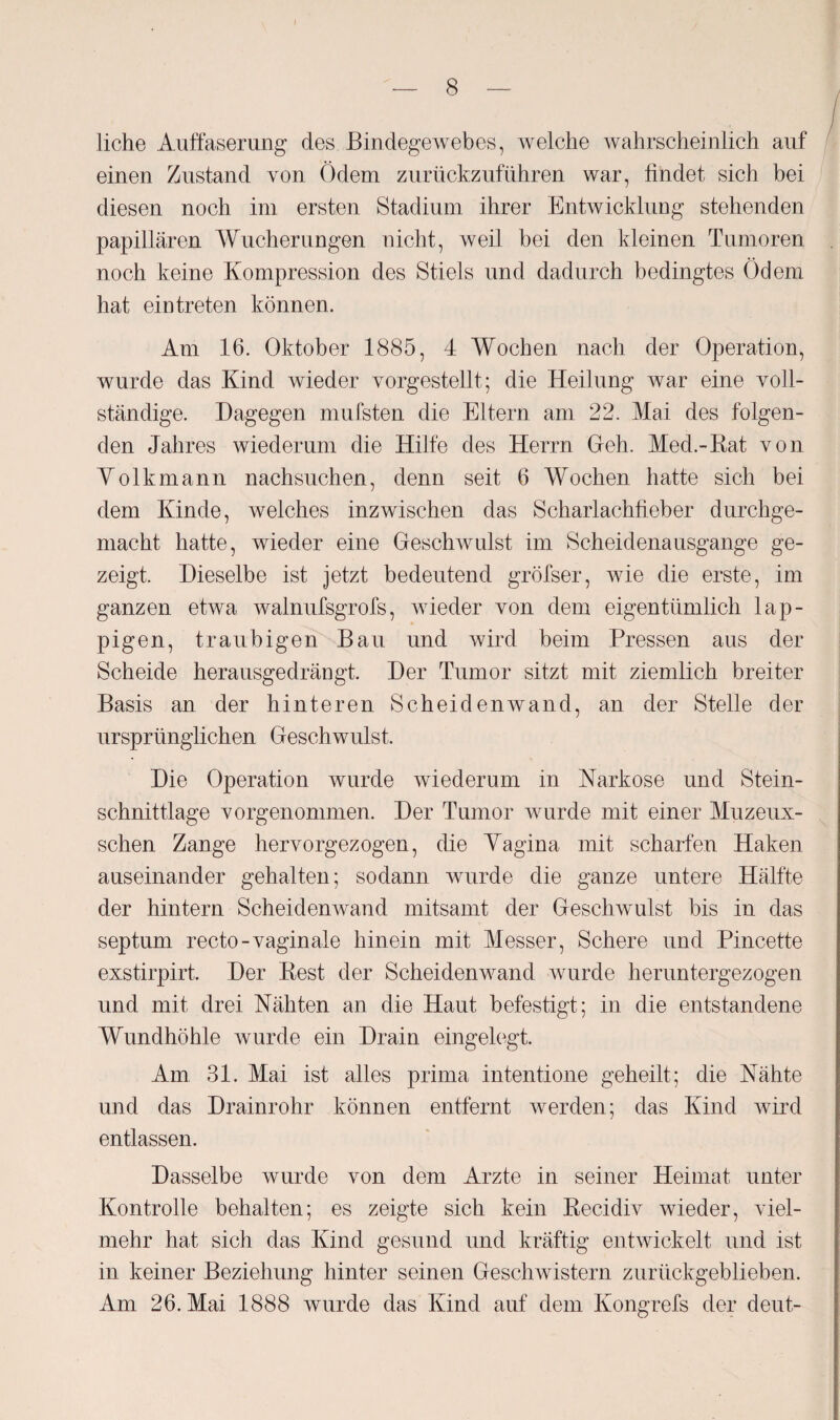 liehe Auffaserung des Bindegewebes, welche wahrscheinlich auf einen Zustand von Ödem zurückzuführen war, findet sich bei diesen noch im ersten Stadium ihrer Entwicklung stehenden papillären Wucherungen nicht, weil bei den kleinen Tumoren noch keine Kompression des Stiels und dadurch bedingtes Ödem hat ein treten können. Am 16. Oktober 1885, 4 Wochen nach der Operation, wurde das Kind wieder vorgestellt; die Heilung war eine voll¬ ständige. Dagegen mufsten die Eltern am 22. Mai des folgen¬ den Jahres wiederum die Hilfe des Herrn Geh. Med.-Rat von Yolkmann nachsuchen, denn seit 6 Wochen hatte sich bei dem Kinde, welches inzwischen das Scharlachfieber durchge¬ macht hatte, wieder eine Geschwulst im Scheidenausgange ge¬ zeigt. Dieselbe ist jetzt bedeutend gröfser, wie die erste, im ganzen etwa walnufsgrofs, wieder von dem eigentümlich lap¬ pigen, traubigen Bau und wird beim Pressen aus der Scheide herausgedrängt. Der Tumor sitzt mit ziemlich breiter Basis an der hinteren Scheidenwand, an der Stelle der ursprünglichen Geschwulst. Die Operation wurde wiederum in Narkose und Stein¬ schnittlage vorgenommen. Der Tumor wurde mit einer Muzeux- schen Zange hervorgezogen, die Yagina mit scharfen Haken auseinander gehalten; sodann wurde die ganze untere Hälfte der hintern Scheidenwand mitsamt der Geschwulst bis in das septum recto-vaginale hinein mit Messer, Schere und Pincette exstirpirt. Der Rest der Scheidenwand wurde heruntergezogen und mit drei Nähten an die Haut befestigt; in die entstandene Wundhöhle wurde ein Drain eingelegt. Am 31. Mai ist alles prima intentione geheilt; die Nähte und das Drainrohr können entfernt werden; das Kind wird entlassen. Dasselbe wurde von dem Arzte in seiner Heimat unter Kontrolle behalten; es zeigte sich kein Recidiv wieder, viel¬ mehr hat sich das Kind gesund und kräftig entwickelt und ist in keiner Beziehung hinter seinen Geschwistern zurückgeblieben. Am 26. Mai 1888 wurde das Kind auf dem Ivongrefs der deut-