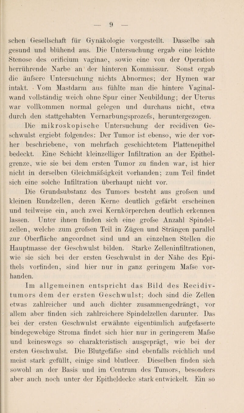 sehen Gesellschaft für Gynäkologie vorgestellt. Dasselbe sah gesund und blühend aus. Die Untersuchung ergab eine leichte Stenose des oriticium vaginae, sowie eine von der Operation herrührende Narbe an ' der hinteren Kommissur. Sonst ergab die äufsere Untersuchung nichts Abnormes; der Hymen war intakt. - Yom Mastdarm aus fühlte man die hintere Vaginal¬ wand vollständig weich ohne Spur einer Neubildung; der Uterus war vollkommen normal gelegen und durchaus nicht, etwa durch den stattgehabten Vernarbungsprozefs, heruntergezogen. Die mikroskopische Untersuchung der recidiven Ge¬ schwulst ergiebt folgendes: Der Tumor ist ebenso, wie der vor¬ her beschriebene, von mehrfach geschichtetem Plattenepithel bedeckt. Eine Schicht kleinzelliger Infiltration an der Epithel¬ grenze, wie sie bei dem ersten Tumor zu finden war, ist hier nicht in derselben Gleichmäfsigkeit vorhanden; zum Teil findet sich eine solche Infiltration überhaupt nicht vor. Die Grundsubstanz des Tumors besteht aus grofsen und kleinen Rundzellen, deren Kerne deutlich gefärbt erscheinen und teilweise ein, auch zwei Kernkörperchen deutlich erkennen lassen. Unter ihnen finden sich eine grofse Anzahl Spindel¬ zellen, welche zum grofsen Teil in Zügen und Strängen parallel zur Oberfläche angeordnet sind und an einzelnen Stellen die Hauptmasse der Geschwulst bilden. Starke Zelleninfiltrationen, wie sie sich bei der ersten Geschwulst in der Nähe des Epi¬ thels vorfinden, sind hier nur in ganz geringem Mafse vor¬ handen. Im allgemeinen entspricht das Bild des Recidiv- tumors dem der ersten Geschwulst; doch sind die Zellen etwas zahlreicher und auch dichter zusammengedrängt, vor allem aber finden sich zahlreichere Spindelzellen darunter. Das bei der ersten Geschwulst erwähnte eigentümlich aufgefaserte bindegewebige Stroma findet sich hier nur in geringerem Mafse und keineswegs so charakteristisch ausgeprägt, wie bei der ersten Geschwulst. Die Blutgefäfse sind ebenfalls reichlich und meist stark gefüllt, einige sind blutleer. Dieselben finden sich sowohl an der Basis und im Centrum des Tumors, besonders aber auch noch unter der Epitheldecke stark entwickelt. Ein so