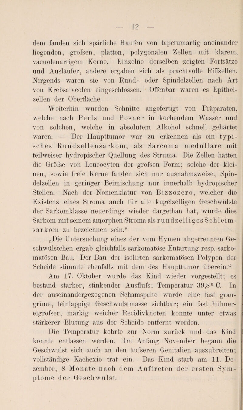 dem fanden sich spärliche Haufen von tapetumartig aneinander liegenden, grofsen, platten, polygonalen Zellen mit klarem, vacuolenartigem Kerne. Einzelne derselben zeigten Fortsätze und Ausläufer, andere ergaben sich als prachtvolle Riffzellen. Nirgends waren sie von Rund- oder Spindelzellen nach Art von Krebsalveolen eingeschlossen. Offenbar waren es Epithel¬ zellen der Oberfläche. Weiterhin wurden Schnitte angefertigt von Präparaten, welche nach Perls und Posner in kochendem Wasser und von solchen, welche in absolutem Alkohol schnell gehärtet waren. — Der Haupttumor war zu erkennen als ein typi¬ sches Rundzellensarkom, als Sarcoma medulläre mit teilweiser hydropischer Quellung des Struma. Die Zellen hatten die Gröfse von Leucocyten der grofsen Form; solche der klei¬ nen, sowie freie Kerne fanden sich nur ausnahmsweise, Spin¬ delzellen in geringer Beimischung nur innerhalb hydropischer Stellen. Nach der Nomenklatur von Bizzozero, welcher die Existenz eines Stroma auch für alle kugelzelligen Geschwülste der Sarkomklasse neuerdings wieder dargethan hat, würde dies Sarkom mit seinem amorphen Stroma als r u n d z e 11 i g e s S c h 1 ei m - sarkom zu bezeichnen sein.“ „Die Untersuchung eines der vom Hymen abgetrennten Ge- schwülstchen ergab gleichfalls sarkomatöse Entartung resp. sarko- matösen Bau. Der Bau der isolirten sarkomatösen Polypen der Scheide stimmte ebenfalls mit dem des Haupttumor überein.“ Am 17. Oktober wurde das Kind wieder vorgestellt; es bestand starker, stinkender Ausflufs; Temperatur 39,8° C. In der auseinandergezogenen Schamspalte wurde eine fast grau¬ grüne, feinlappige Geschwulstmasse sichtbar; ein fast hühner- eigrofser, markig weicher Recidivknoten konnte unter etwas stärkerer Blutung aus der Scheide entfernt werden. Die Temperatur kehrte zur Norm zurück und das Kind konnte entlassen werden. Im Anfang November begann die Geschwulst sich auch an den äufseren Genitalien auszubreiten; vollständige Kachexie trat ein. Das Kind starb am 11. De¬ zember, 8 Monate nach dem Auftreten der ersten Sym¬ ptome der Geschwulst.