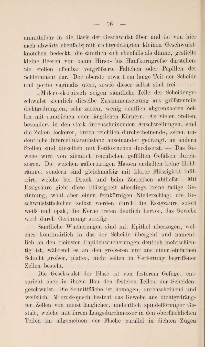 unmittelbar in die Basis der Geschwulst über und ist von hier nach abwärts ebenfalls! mit dichtgedrängten kleinen Geschwulst¬ knötchen bedeckt, die sämtlich sich ebenfalls als dünne, gestielte kleine Beeren von kaum Hirse- bis Hanfkorngröfse darstellen. Sie stellen offenbar vergröfserte Fältchen oder Papillen der Schleimhaut dar. Der oberste etwa 1 cm lange Teil der Scheide und portio vaginalis uteri, sowie dieser selbst sind frei. „Mikroskopisch zeigen sämtliche Teile der Scheidenge¬ schwulst ziemlich dieselbe Zusammensetzung aus gröfstenteils dichtgedrängten, sehr zarten, wenig deutlich abgrenzbaren Zel¬ len mit rundlichen oder länglichen Körnern. An vielen Stellen, besonders in den stark durchscheinenden Anschwellungen, sind die Zellen lockerer, durch reichlich durchscheinende, selten un¬ deutliche Intercellularsubstanz auseinander gedrängt, an andern Stellen sind dieselben mit Fettkörnchen durchsetzt. — Das Ge¬ webe wird von ziemlich reichlichen gefüllten Gefäfsen durch¬ zogen. Die weichen gallertartigen Massen enthalten keine Hohl¬ räume, sondern sind gleichmäfsig mit klarer Flüssigkeit infil- trirt, welche bei Druck und beim Zerreifsen abfliefst. Mit Essigsäure giebt diese Flüssigkeit allerdings keine fadige Ge¬ rinnung, wohl aber einen feinkörnigen Niederschlag; die Ge¬ schwulststückchen selbst werden durch die Essigsäure sofort weifs und opak, die Kerne treten deutlich hervor, das Gewrebe wird durch Gerinnung streifig. Sämtliche Wucherungen sind mit Epithel überzogen, wel¬ ches kontinuirlich in das der Scheide übergeht und nament¬ lich an den kleinsten Papillenwucherungen deutlich mehrschich¬ tig ist, während es an den gröfseren nur aus einer einfachen Schicht grofser, platter, nicht selten in Verfettung begriffener Zellen besteht. Die Geschwulst der Blase ist von festerem Gefüge, ent¬ spricht aber in ihrem Bau den festeren Teilen der Scheiden¬ geschwulst. Die Schnittfläche ist homogen, durchscheinend und weifslich. Mikroskopisch besteht das Gewebe aus dichtgedräng¬ ten Zellen von meist länglicher, undeutlich spindelförmiger Ge¬ stalt, welche mit ihrem Längsdurchmesser in den oberflächlichen Teilen im allgemeinen der Fläche parallel in dichten Zügen