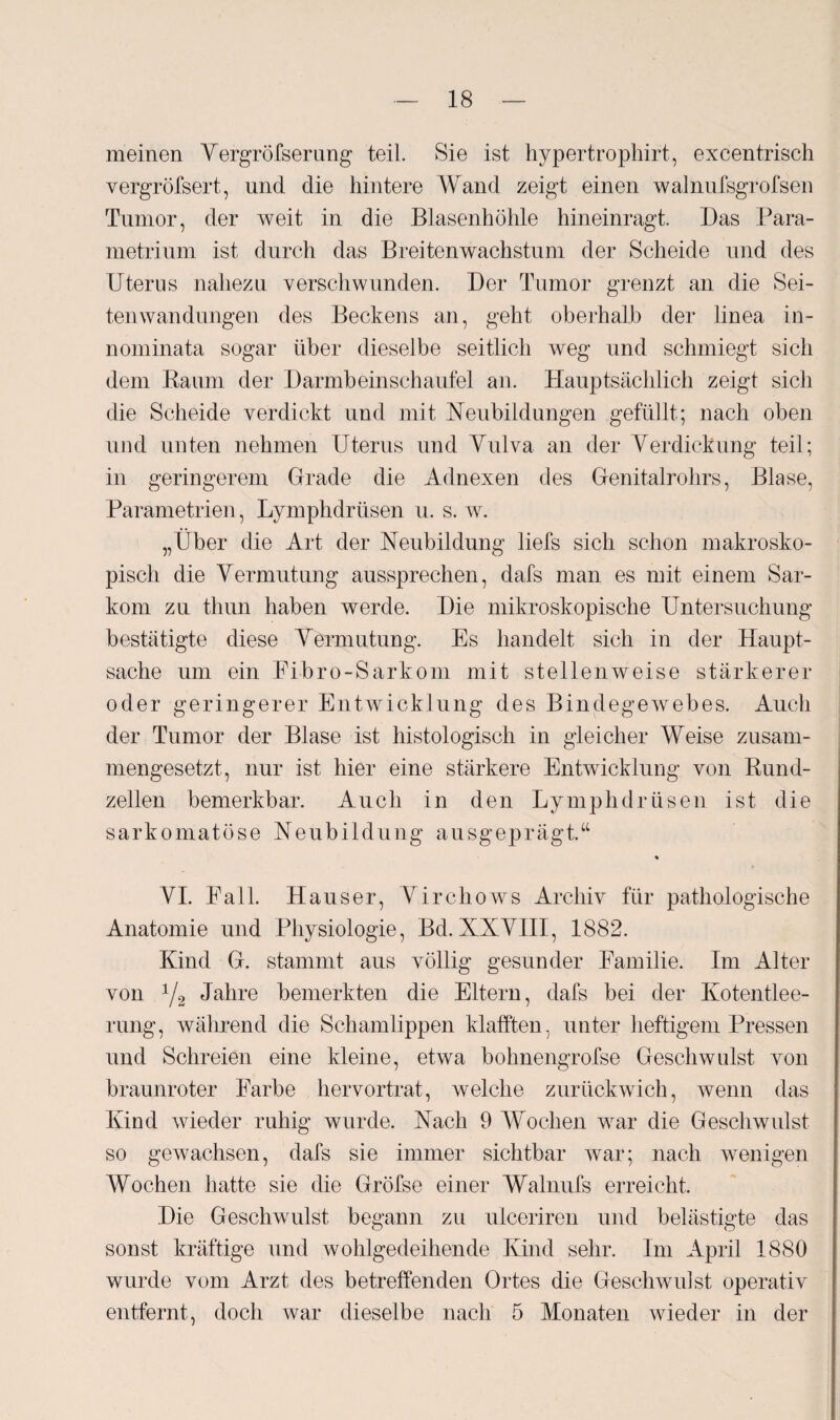 meinen Vergröfserung teil. Sie ist hypertrophirt, excentrisch vergröfsert, und die hintere Wand zeigt einen walnufsgrofsen Tumor, der weit in die Blasenhöhle hineinragt. Das Para- metrinm ist durch das Breitenwachstum der Scheide und des Uterus nahezu verschwunden. Der Tumor grenzt an die Sei¬ tenwandungen des Beckens an, geht oberhalb der linea in- nominata sogar über dieselbe seitlich weg und schmiegt sich dem Raum der Darmbeinschaufel an. Hauptsächlich zeigt sich die Scheide verdickt und mit Neubildungen gefüllt; nach oben und unten nehmen Uterus und Vulva an der Verdickung teil; in geringerem Grade die Adnexen des Genitalrohrs, Blase, Parametrien, Lymphdrüsen u. s. w. „Über die Art der Neubildung liefs sich schon makrosko¬ pisch die Vermutung aussprechen, dafs man es mit einem Sar¬ kom zu thun haben werde. Die mikroskopische Untersuchung bestätigte diese Vermutung. Es handelt sich in der Haupt¬ sache um ein Fibro-Sarkom mit stellenweise stärkerer oder geringerer Entwicklung des Bindegewebes. Auch der Tumor der Blase ist histologisch in gleicher Weise zusam¬ mengesetzt, nur ist hier eine stärkere Entwicklung von Rund¬ zellen bemerkbar. Auch in den Lymphdrüsen ist die sarkomatöse Neubildung ausgeprägt.“ % VI. Fall. Hauser, Virchows Archiv für pathologische Anatomie und Physiologie, Bd. XXVIII, 1882. Kind G. stammt aus völlig gesunder Familie. Im Alter von V2 Jahre bemerkten die Eltern, dafs bei der Kotentlee¬ rung, während die Schamlippen klafften, unter heftigem Pressen und Schreien eine kleine, etwa bohnengrofse Geschwulst von braunroter Farbe hervortrat, welche zurückwich, Avenn das Kind wieder ruhig wurde. Nach 9 Wochen war die Geschwulst so gewachsen, dafs sie immer sichtbar war; nach wenigen Wochen hatte sie die Gröfse einer Walnufs erreicht. Die Geschwulst begann zu ulceriren und belästigte das sonst kräftige und wohlgedeihende Kind sehr. Im April 1880 wurde vom Arzt des betreffenden Ortes die Geschwulst operativ entfernt, doch war dieselbe nach 5 Monaten wieder in der