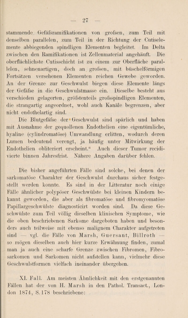 stammende, Gefäfsramifikationen von greisen, zum Teil mit denselben parallelen, zum Teil in der Richtung der Cutisele¬ mente abbiegenden spindligen Elementen begleitet. Im Delta zwischen den Ramifikationen ist Zeilenmaterial angehäuft. Die oberflächlichste Cutisschicht ist zu einem zur Oberfläche paral¬ lelen, sehnenartigen, doch an grofsen, mit büschelförmigen Fortsätzen versehenen Elementen reichen Gewebe geworden. An der Grenze zur Geschwulst biegen diese Elemente längs der Gefäfse in die Geschwulstmasse ein. Dieselbe besteht aus verschieden gelagerten, gröfstenteils grofsspindligen Elementen, die strangartig angeordnet, wohl auch Kanäle begrenzen, aber nicht endothelartig sind. Die Blutgefäfse der Geschwulst sind spärlich und haben mit Ausnahme der gequollenen Endothelien eine eigentümliche, hyaline (cylindromatöse) Umwandlung erlitten, wodurch deren Lumen bedeutend verengt, ja häufig unter Mitwirkung der Endothelien obliteriert erscheint.“ Auch dieser Tumor recidi- vierte binnen Jahresfrist. Nähere Angaben darüber fehlen. Die bisher angeführten Fälle sind solche, bei denen der sarkomatöse Charakter der Geschwulst durchaus sicher festge¬ stellt werden konnte. Es sind in der Litteratur noch einige Fälle ähnlicher polypöser Geschwülste bei kleinen Kindern be¬ kannt geworden, die aber als fibromatöse und fibromyomatöse Papillargeschwülste diagnosticirt worden sind. Da diese Ge¬ schwülste zum Teil völlig dieselben klinischen Symptome, wie die oben beschriebenen Sarkome dargeboten haben und beson¬ ders auch teilweise mit ebenso malignem Charakter aufgetreten sind — vgl. die Fälle von Marsh, Guersant, Billroth so mögen dieselben auch hier kurze Erwähnung finden, zumal man ja auch eine scharfe Grenze zwischen Fibromen, Fibro- sarkomen und Sarkomen nicht aufstellen kann, vielmehr diese Geschwulstformen vielfach ineinander übergehen. XL Fall. Am meisten Ähnlichkeit mit den erstgenannten Fällen hat der von H. Marsh in den Pathol. Transact., Lon¬ don 1874, S. 178 beschriebene: