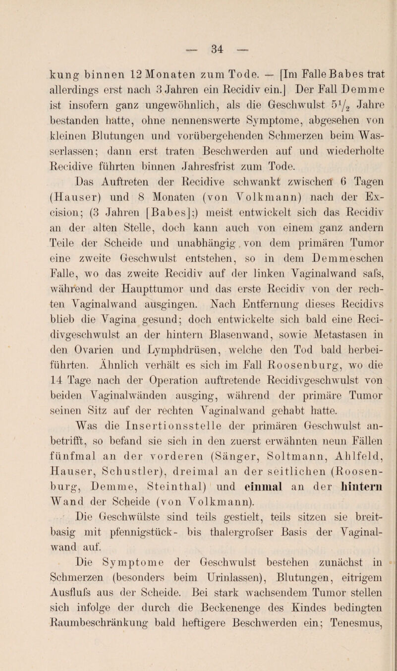 kung binnen 12Monaten zum Tode. — [Im Falle Babe s trat allerdings erst nach 3 Jahren ein Recidiv ein.] Der Fall Dem me ist insofern ganz ungewöhnlich, als die Geschwulst 51/2 Jahre bestanden hatte, ohne nennenswerte Symptome, abgesehen von kleinen Blutungen und vorübergehenden Schmerzen beim Was¬ serlassen; dann erst traten Beschwerden auf und wiederholte Recidive führten binnen Jahresfrist zum Tode. Das Auftreten der Recidive schwankt zwischen 6 Tagen (Hauser) und 8 Monaten (von Yolkmann) nach der Ex- cision; (3 Jahren [Babes];) meist entwickelt sich das Recidiv an der alten Stelle, doch kann auch von einem ganz andern Teile der Scheide und unabhängig, von dem primären Tumor eine zweite Geschwulst entstehen, so in dem Demmeschen Falle, wo das zweite Recidiv auf der linken Yaginalwand safs, während der Haupttumor und das erste Recidiv von der rech¬ ten Yaginalwand ausgingen. Nach Entfernung dieses Recidivs blieb die Yagina gesund; doch entwickelte sich bald eine Reci- divgescliwulst an der hintern Blasen wand, sowie Metastasen in den Ovarien und Lymphdrüsen, welche den Tod bald herbei¬ führten. Ähnlich verhält es sich im Fall Roosenburg, wo die 14 Tage nach der Operation auftretende Recidivgeschwulst von beiden Yaginalwänden ausging, während der primäre Tumor seinen Sitz auf der rechten Yaginalwand gehabt hatte. Was die Insertionsstelle der primären Geschwulst an¬ betrifft, so befand sie sich in den zuerst erwähnten neun Fällen fünfmal an der vorderen (Sänger, Soltmann, Ahlfeld, Hauser, Schustler), dreimal an der seitlichen (Roosen¬ burg, Dem me, Steinthal) und einmal an der hintern Wand der Scheide (von Yolkmann). Die Geschwülste sind teils gestielt, teils sitzen sie breit¬ basig mit pfennigsttick- bis thalergrofser Basis der Yaginal¬ wand auf. Die Symptome der Geschwulst bestehen zunächst in Schmerzen (besonders beim Urinlassen), Blutungen, eitrigem Ausflufs aus der Scheide. Bei stark wachsendem Tumor stellen sich infolge der durch die Beckenenge des Kindes bedingten Raumbeschränkung bald heftigere Beschwerden ein; Tenesmus,