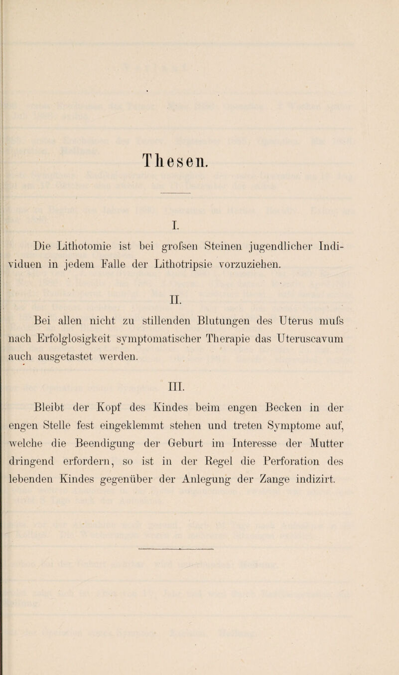 Thesen. i. Die Lithotomie ist bei grofsen Steinen jugendlicher Indi¬ viduen in jedem Falle der Lithotripsie vorzuziehen. II. Bei allen nicht zu stillenden Blutungen des Uterus mufs nach Erfolglosigkeit symptomatischer Therapie das Uteruseavum auch ausgetastet werden. III. Bleibt der Kopf des Kindes beim engen Becken in der engen Stelle fest eingeklemmt stehen und treten Symptome auf, welche die Beendigung der Geburt im Interesse der Mutter dringend erfordern, so ist in der Regel die Perforation des lebenden Kindes gegenüber der Anlegung der Zange indizirt.