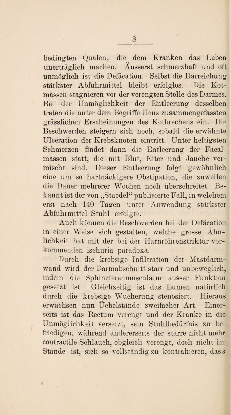 bedingten Qualen, die dem Kranken das Leben • • unerträglich machen. Ausserst schmerzhaft und oft unmöglich ist die Defäcation. Selbst die Darreichung stärkster Abführmittel bleibt erfolglos. Die Kot¬ massen stagnieren vor der verengten Stelle des Darmes. Bei der Unmöglichkeit der Entleerung desselben treten die unter dem Begriffe Ileus zusammengefassten grässlichen Erscheinungen des Kotbrechens ein. Die Beschwerden steigern sich noch, sobald die erwähnte Ulceration der Krebsknoten eintritt. Unter heftigsten Schmerzen findet dann die Entleerung der Fäcal- massen statt, die mit Blut, Eiter und Jauche ver¬ mischt sind. Dieser Entleerung folgt gewöhnlich eine um so hartnäckigere Obstipation, die zuweilen die Dauer mehrerer Wochen noch überschreitet. Be¬ kannt ist der von „Staedel“ publicierte Fall, in welchem erst nach 140 Tagen unter Anwendung stärkster Abführmittel Stuhl erfolgte. Auch können die Beschwerden bei der Defäcation • • m einer Weise sich gestalten, welche grosse Ähn¬ lichkeit hat mit der bei der Harnröhrenstriktur vor¬ kommenden ischuria paradoxa. Durch die krebsige Infiltration der Mastdarm¬ wand wird der Darmabschnitt starr und unbeweglich, indem die Sphincterenmusculatur ausser Funktion gesetzt ist. Gleichzeitig ist das Lumen natürlich durch die krebsige Wucherung stenosiert. Hieraus • • erwachsen nun Uebelstände zweifacher Art. Einer¬ seits ist das Rectum verengt und der Kranke in die Unmöglichkeit versetzt, sein Stuhlbedürfnis zu be¬ friedigen, während andererseits der starre nicht mehr contractile Schlauch, obgleich verengt, doch nicht im Stande ist, sich so vollständig zu kontrahieren, dass
