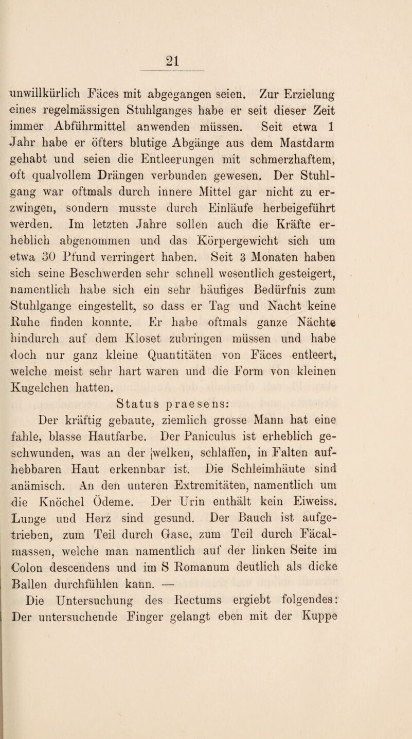 unwillkürlich Fäces mit abgegangen seien. Zur Erzielung eines regelmässigen Stuhlganges habe er seit dieser Zeit immer Abführmittel anwenden müssen. Seit etwa 1 Jahr habe er öfters blutige Abgänge aus dem Mastdarm gehabt und seien die Entleerungen mit schmerzhaftem, oft qualvollem Drängen verbunden gewesen. Der Stuhl¬ gang war oftmals durch innere Mittel gar nicht zu er¬ zwingen, sondern musste durch Einläufe herbeigeführt werden. Im letzten Jahre sollen auch die Kräfte er¬ heblich abgenommen und das Körpergewicht sich um etwa oO Pfund verringert haben. Seit 3 Monaten haben sich seine Beschwerden sehr schnell wesentlich gesteigert, namentlich habe sich ein sehr häufiges Bedürfnis zum Stuhlgange eingestellt, so dass er Tag und Nacht keine Buhe finden konnte. Er habe oftmals ganze Nächte hindurch auf dem Kloset zubringen müssen und habe doch nur ganz kleine Quantitäten von Eäces entleert, welche meist sehr hart waren und die Form von kleinen Kügelchen hatten. Status praesens: Der kräftig gebaute, ziemlich grosse Mann hat eine fahle, blasse Hautfarbe. Der Paniculus ist erheblich ge¬ schwunden, was an der [welken, schlaffen, in Falten auf¬ hebbaren Haut erkennbar ist. Die Schleimhäute sind anämisch. An den unteren Extremitäten, namentlich um die Knöchel Ödeme. Der Urin enthält kein Eiweiss. Lunge und Herz sind gesund. Der Bauch ist aufge¬ trieben, zum Teil durch Gase, zum Teil durch Fäcal- massen, welche man namentlich auf der linken Seite im Colon descendens und im S Bomanum deutlich als dicke Ballen durchfühlen kann. — Die Untersuchung des Rectums ergiebt folgendes: Der untersuchende Finger gelangt eben mit der Kuppe