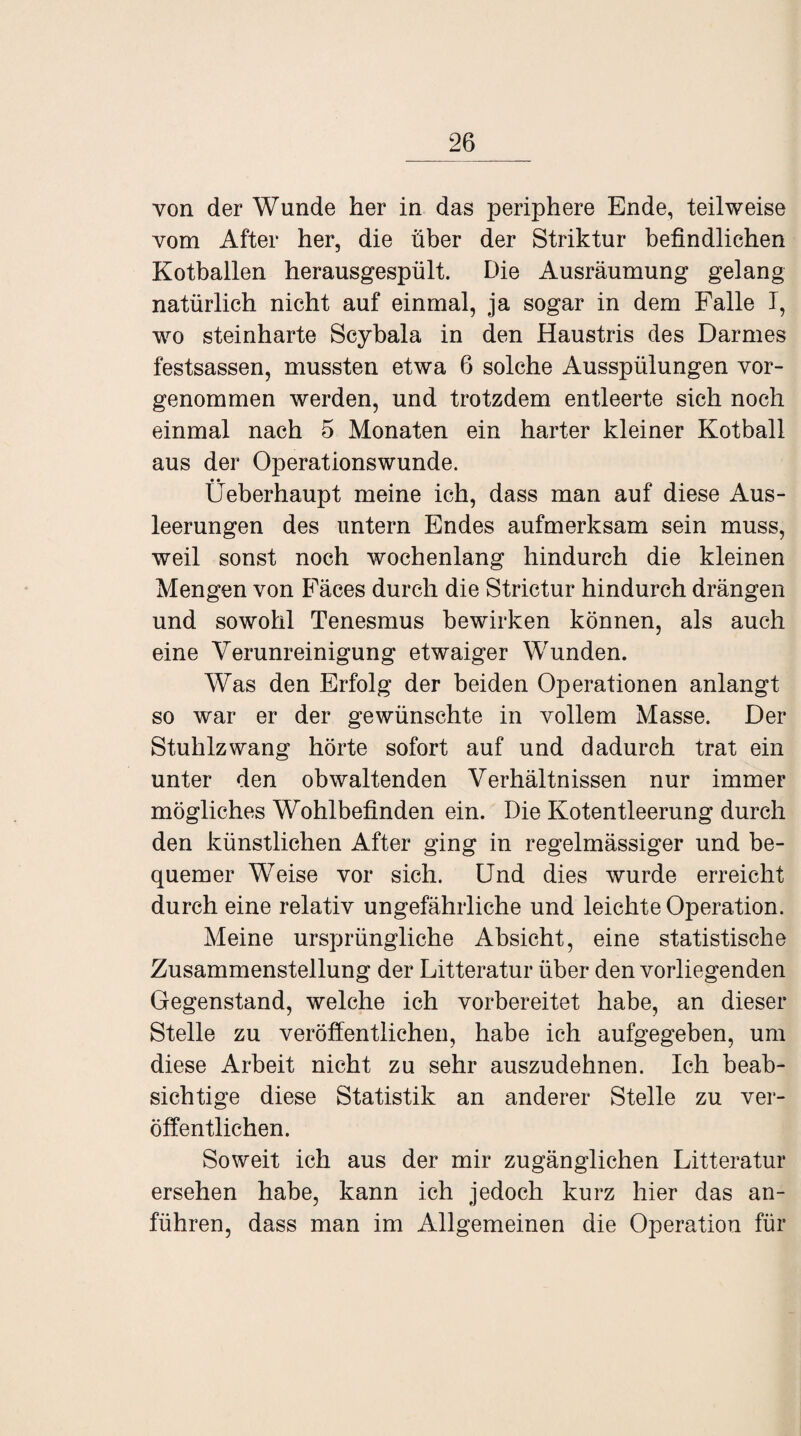 von der Wunde her in das periphere Ende, teilweise vom After her, die über der Striktur befindlichen Kotballen herausgespült. Die Ausräumung gelang natürlich nicht auf einmal, ja sogar in dem Falle I, wo steinharte Scybala in den Haustris des Darmes festsassen, mussten etwa 6 solche Ausspülungen vor¬ genommen werden, und trotzdem entleerte sich noch einmal nach 5 Monaten ein harter kleiner Kotball aus der Operationswunde. Üeberhaupt meine ich, dass man auf diese Aus¬ leerungen des untern Endes aufmerksam sein muss, weil sonst noch wochenlang hindurch die kleinen Mengen von Fäces durch die Strictur hindurch drängen und sowohl Tenesmus bewirken können, als auch eine Verunreinigung etwaiger Wunden. Was den Erfolg der beiden Operationen anlangt so war er der gewünschte in vollem Masse. Der Stuhlzwang hörte sofort auf und dadurch trat ein unter den obwaltenden Verhältnissen nur immer mögliches Wohlbefinden ein. Die Kotentleerung durch den künstlichen After ging in regelmässiger und be¬ quemer Weise vor sich. Und dies wurde erreicht durch eine relativ ungefährliche und leichte Operation. Meine ursprüngliche Absicht, eine statistische Zusammenstellung der Litteratur über den vorliegenden Gegenstand, welche ich vorbereitet habe, an dieser Stelle zu veröffentlichen, habe ich aufgegeben, um diese Arbeit nicht zu sehr auszudehnen. Ich beab¬ sichtige diese Statistik an anderer Stelle zu ver¬ öffentlichen. Soweit ich aus der mir zugänglichen Litteratur ersehen habe, kann ich jedoch kurz hier das an¬ führen, dass man im Allgemeinen die Operation für