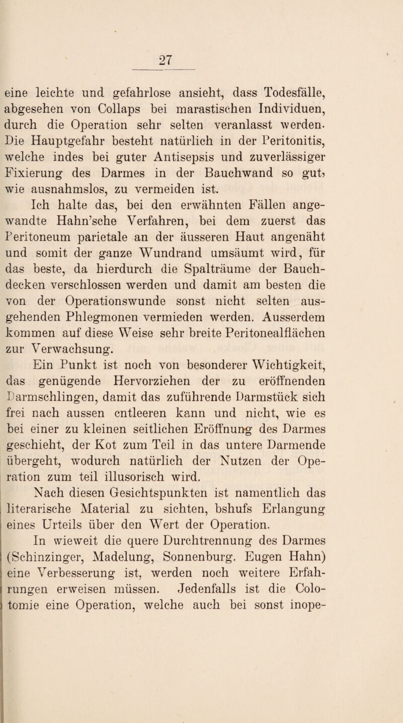 eine leichte und gefahrlose ansieht, dass Todesfälle, abgesehen von Collaps bei marastischen Individuen, durch die Operation sehr selten veranlasst werden. Die Hauptgefahr besteht natürlich in der Peritonitis, welche indes bei guter Antisepsis und zuverlässiger Fixierung des Darmes in der Bauchwand so gut? wie ausnahmslos, zu vermeiden ist. Ich halte das, bei den erwähnten Fällen ange¬ wandte Hahn’sche Verfahren, bei dem zuerst das Peritoneum parietale an der äusseren Haut angenäht und somit der ganze Wundrand umsäumt wird, für das beste, da hierdurch die Spalträume der Bauch¬ decken verschlossen werden und damit am besten die von der Operationswunde sonst nicht selten aus¬ gehenden Phlegmonen vermieden werden. Ausserdem kommen auf diese Weise sehr breite Peritonealflächen zur Verwachsung. Ein Punkt ist noch von besonderer Wichtigkeit, das genügende Hervorziehen der zu eröffnenden Darmschlingen, damit das zuführende Darmstück sich frei nach aussen entleeren kann und nicht, wie es bei einer zu kleinen seitlichen Eröffnung des Darmes geschieht, der Kot zum Teil in das untere Darmende übergeht, wodurch natürlich der Nutzen der Ope¬ ration zum teil illusorisch wird. Nach diesen Gesichtspunkten ist namentlich das ; literarische Material zu sichten, bshufs Erlangung eines Urteils über den Wert der Operation. In wieweit die quere Durchtrennung des Darmes (Schinzinger, Madelung, Sonnenburg, Eugen Hahn) eine Verbesserung ist, werden noch weitere Erfah¬ rungen erweisen müssen. Jedenfalls ist die Colo- tomie eine Operation, welche auch bei sonst inope-