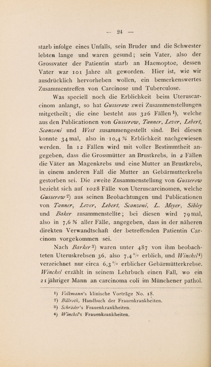 starb infolge eines Unfalls, sein Bruder und die Schwester lebten lange und waren gesund; sein Vater, also der Grossvater der Patientin starb an Haemoptoe, dessen Vater war ioi Jahre alt geworden. Hier ist, wie wir ausdrücklich hervorheben wollen, ein bemerkenswertes Zusammentreffen von Carcinose und Tuberculose. Was speciell noch die Erblichkeit beim Uteruscar- cinom anlangt, so hat Gusserow zwei Zusammenstellungen mitgetheilt; die eine besteht aus 326 Fällen1), welche aus den Publicationen von Gusserow, Tauner, Lever, Lebert, Scanzoni und West zusammengestellt sind. Bei diesen konnte 34 mal, also in 10,4% Erblichkeit nachgewiesen werden. In 12 Fällen wird mit voller Bestimmtheit an¬ gegeben, dass die Grossmütter an Brustkrebs, in 2 Fällen die Väter an Magenkrebs und eine Mutter an Brustkrebs, in einem anderen Fall die Mutter an Gebärmutterkrebs gestorben sei. Die zweite Zusammenstellung von Gusseroiu bezieht sich auf 1028 Fälle von Uteruscarcinomen, welche Gusserow2) aus seinen Beobachtungen und Publicationen von TaunerLever, Lebert, Scanzoni, Z. Meyer, Sibley und Baker zusammenstellte; bei diesen wird 79mal, also in 7,6 % aller Fälle, angegeben, dass in der näheren direkten Verwandtschaft der betreffenden Patientin Car- cinom vorgekommen sei. Nach Barker3) waren unter 487 von ihm beobach¬ teten Uteruskrebsen 36, also 7,4% erblich, und Winckel4) verzeichnet nur circa 6,3% erblicher Gebärmütterkrebse. Winckel erzählt in seinem Lehrbuch einen Fall, wo ein 2 1 jähriger Mann an carcinoma coli im Münchener pathol. J) Volkmann's klinische Vorträge No. 18. * 2) Billroth, Handbuch der Frauenkrankheiten. 3) Schröder's Frauenkrankheiten. 4) Winckel's Frauenkrankheiten.