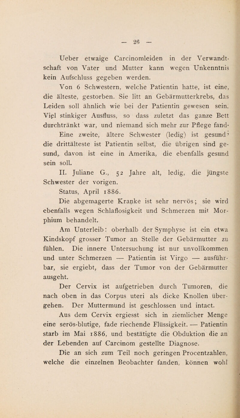 Ueber etwaige Carcinomleiden in der Verwandt¬ schaft von Vater und Mutter kann wegen Unkenntnis kein Aufschluss gegeben werden. Von 6 Schwestern, welche Patientin hatte, ist eine, die älteste, gestorben. Sie litt an Gebärmutterkrebs, das Leiden soll ähnlich wie bei der Patientin gewesen sein. Viel stinkiger Ausfluss, so dass zuletzt das ganze Bett durchtränkt war, und niemand sich mehr zur Pflege fand* Eine zweite, ältere Schwester (ledig) ist gesund 7 die drittälteste ist Patientin selbst, die übrigen sind ge¬ sund, davon ist eine in Amerika, die ebenfalls gesund sein soll. II. Juliane G., 52 Jahre alt, ledig, die jüngste Schwester der vorigen. Status, April 1886. Die abgemagerte Kranke ist sehr nervös; sie wird ebenfalls wegen Schlaflosigkeit und Schmerzen mit. Mor¬ phium behandelt. Am Unterleib: oberhalb der Symphyse ist ein etwa Kindskopf grosser Tumor an Stelle der Gebärmutter zu fühlen. Die innere Untersuchung ist nur unvollkommen und unter Schmerzen — Patientin ist Virgo — ausführ¬ bar, sie ergiebt, dass der Tumor von der Gebärmutter ausgeht. Der Cervix ist aufgetrieben durch Tumoren, die nach oben in das Corpus uteri als dicke Knollen über¬ gehen. Der Muttermund ist geschlossen und intact. Aus dem Cervix ergiesst sich in ziemlicher Menge eine serös-blutige, fade riechende Flüssigkeit. — Patientin starb im Mai 1886, und bestätigte die Obduktion die an der Lebenden auf Carcinom gestellte Diagnose. Die an sich zum Teil noch geringen Procentzahlen, welche die einzelnen Beobachter fanden, können wohl