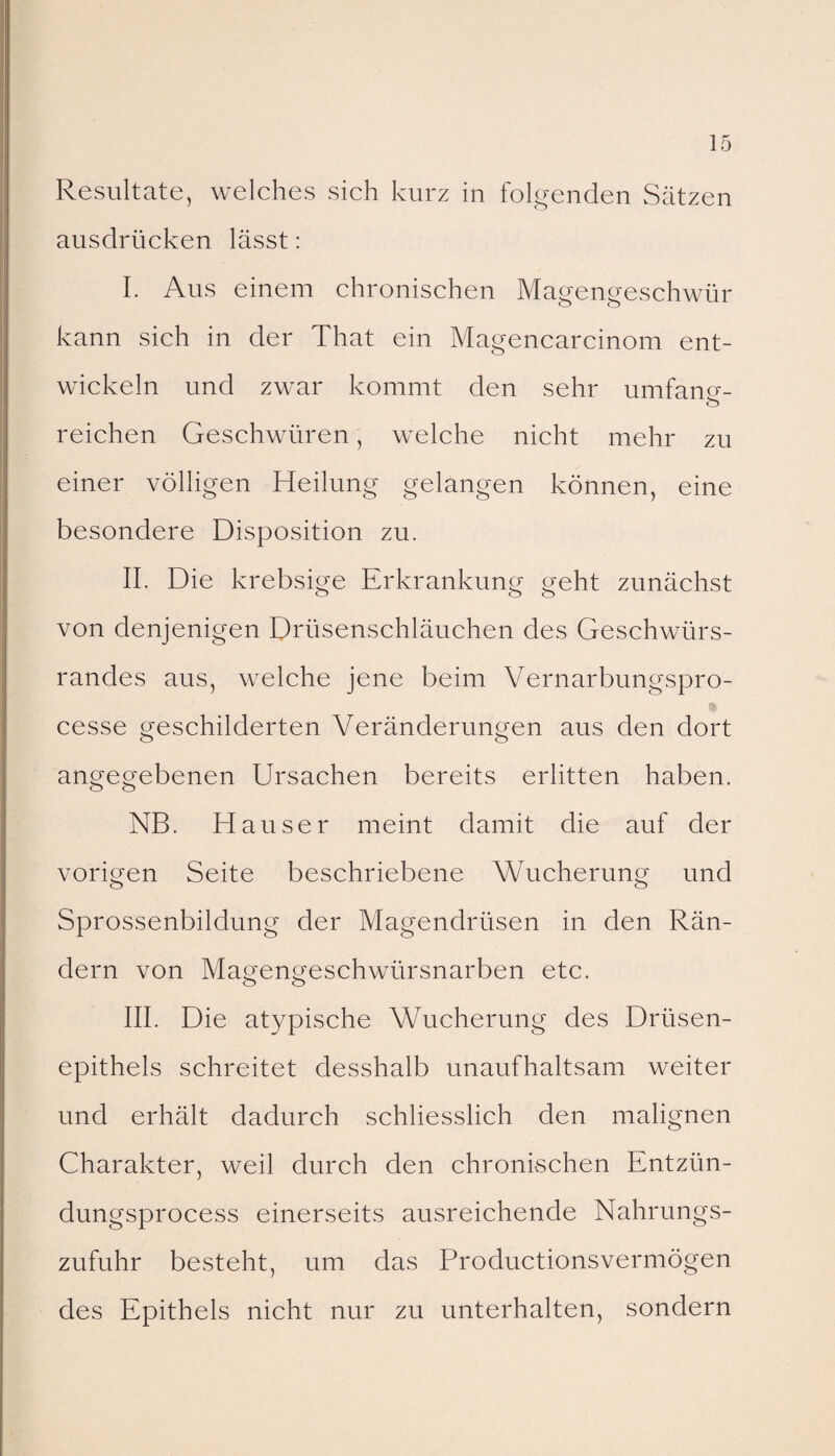 Resultate, welches sich kurz in folgenden Sätzen ausdrücken lässt: I. Aus einem chronischen Magengeschwür kann sich in der That ein Magencarcinom ent¬ wickeln und zwar kommt den sehr umfano-- <s> reichen Geschwüren, welche nicht mehr zu einer völligen Heilung gelangen können, eine besondere Disposition zu. II. Die krebsige Erkrankung geht zunächst von denjenigen Drüsenschläuchen des Geschwürs¬ randes aus, welche jene beim Vernarbungspro- cesse geschilderten Veränderungen aus den dort angegebenen Ursachen bereits erlitten haben. NB. Hauser meint damit die auf der vorigen Seite beschriebene Wucherung und Sprossenbildung der Magendrüsen in den Rän¬ dern von Magengeschwürsnarben etc. III. Die atypische Wucherung des Drüsen¬ epithels schreitet desshalb unaufhaltsam weiter und erhält dadurch schliesslich den malignen Charakter, weil durch den chronischen Entzün- dungsprocess einerseits ausreichende Nahrungs¬ zufuhr besteht, um das Productionsvermögen des Epithels nicht nur zu unterhalten, sondern