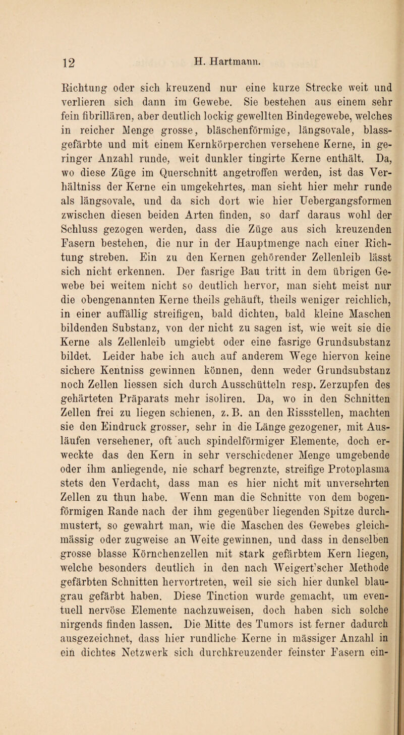 Richtung oder sich kreuzend nur eine kurze Strecke weit und verlieren sich dann im Gewebe. Sie bestehen aus einem sehr fein fibrillären, aber deutlich lockig gewellten Bindegewebe, welches in reicher Menge grosse, bläschenförmige, längsovale, blass¬ gefärbte und mit einem Kernkörperchen versehene Kerne, in ge¬ ringer Anzahl runde, weit dunkler tingirte Kerne enthält. Da, wo diese Züge im Querschnitt angetroffen werden, ist das Ver- hältniss der Kerne ein umgekehrtes, man sieht hier mehr runde als längsovale, und da sich dort wie hier Uebergangsformen zwischen diesen beiden Arten finden, so darf daraus wohl der Schluss gezogen werden, dass die Züge aus sich kreuzenden Fasern bestehen, die nur in der Hauptmenge nach einer Rich¬ tung streben. Ein zu den Kernen gehörender Zellenleib lässt sich nicht erkennen. Der fasrige Bau tritt in dem übrigen Ge¬ webe bei weitem nicht so deutlich hervor, man sieht meist nur die obengenannten Kerne theils gehäuft, tlieils weniger reichlich, in einer auffällig streifigen, bald dichten, bald kleine Maschen bildenden Substanz, von der nicht zu sagen ist, wie weit sie die Kerne als Zellenleib umgiebt oder eine fasrige Grundsubstanz bildet. Leider habe ich auch auf anderem Wege hiervon keine sichere Kentniss gewinnen können, denn weder Grundsubstanz noch Zellen Hessen sich durch Ausschütteln resp. Zerzupfen des gehärteten Präparats mehr isoliren. Da, wo in den Schnitten Zellen frei zu liegen schienen, z. B. an den Rissstellen, machten sie den Eindruck grosser, sehr in die Länge gezogener, mit Aus¬ läufen versehener, oft auch spindelförmiger Elemente, doch er¬ weckte das den Kern in sehr verschiedener Menge umgebende oder ihm anliegende, nie scharf begrenzte, streifige Protoplasma stets den Verdacht, dass man es hier nicht mit unversehrten Zellen zu thun habe. Wenn man die Schnitte von dem bogen¬ förmigen Rande nach der ihm gegenüber liegenden Spitze durch¬ mustert, so gewahrt man, wie die Maschen des Gewebes gleich- massig oder zugweise an Weite gewinnen, und dass in denselben grosse blasse Körnchenzellen mit stark gefärbtem Kern liegen, welche besonders deutlich in den nach Weigerfischer Methode gefärbten Schnitten hervortreten, weil sie sich hier dunkel blau¬ grau gefärbt haben. Diese Tinction wurde gemacht, um even¬ tuell nervöse Elemente nachzuweisen, doch haben sich solche nirgends finden lassen. Die Mitte des Tumors ist ferner dadurch ausgezeichnet, dass hier rundliche Kerne in massiger Anzahl in ein dichtes Netzwerk sich durchkreuzender feinster Fasern ein-