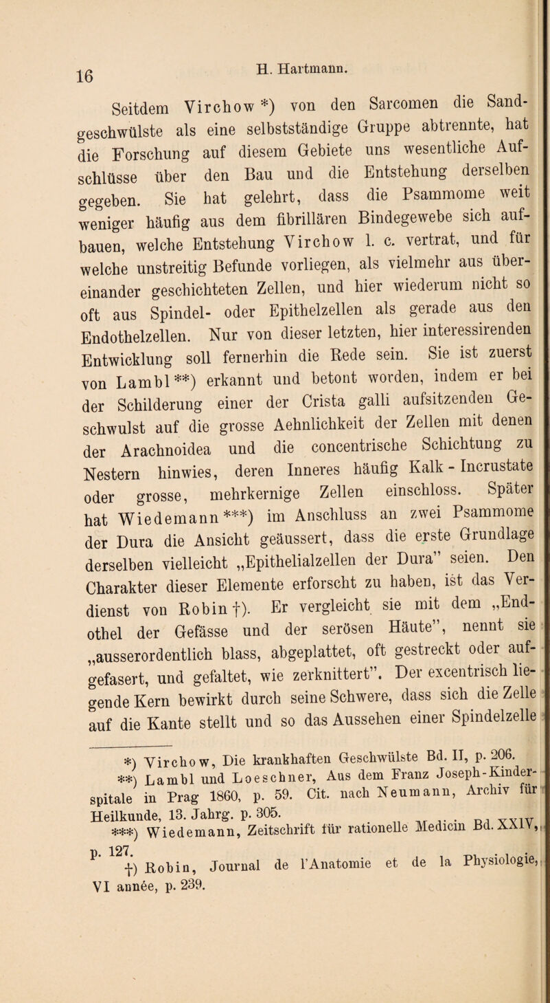 Seitdem Virchow *) von den Sarcomen die Sand- gesehwülste als eine selbstständige Gruppe abtrennte, hat die Forschung auf diesem Gebiete uns wesentliche Auf¬ schlüsse über den Bau und die Entstehung derselben gegeben. Sie hat gelehrt, dass die Psammome weit weniger häufig aus dem fibrillären Bindegewebe sich auf¬ bauen, welche Entstehung Virchow 1. c. vertrat, und für welche unstreitig Befunde vorliegen, als vielmehr aus über¬ einander geschichteten Zellen, und hier wiederum nicht so oft aus Spindel- oder Epithelzellen als gerade aus den Endothelzellen. Nur von dieser letzten, hier interessirenden Entwicklung soll fernerhin die Rede sein. Sie ist zuerst von Lambl **) erkannt und betont worden, indem er bei der Schilderung einer der Crista galli aufsitzenden Ge¬ schwulst auf die grosse Aehnlichkeit der Zellen mit denen der Arachnoidea und die concentrische Schichtung zu Nestern hin wies, deren Inneres häufig Kalk - Incrustate oder grosse, mehrkernige Zellen einschloss. Später hat Wiedemann***) im Anschluss an zwei Psammome der Dura die Ansicht geäussert, dass die erste Grundlage derselben vielleicht „Epithelialzellen der Dura” seien. Den Charakter dieser Elemente erforscht zu haben, ist das Ver¬ dienst von Robinf). Er vergleicht sie mit dem „End¬ othel der Gefässe und der serösen Häute”, nennt sre „ausserordentlich blass, abgeplattet, oft gestreckt oder auf¬ gefasert, und gefaltet, wie zerknittert”. Der excentrisch lie¬ gende Kern bewirkt durch seine Schwere, dass sich die Zelle auf die Kante stellt und so das Aussehen einer Spindelzelle *) yirchow, Die krankhaften Geschwülste Bd. II, p. 206. **) Lambl und Loeschner, Aus dem Franz Joseph-Kinder- spitale in Prag 1860, p. 59. Cit. nach Neumann, Archiv für Heilkunde, 13. Jahrg. p. 305. , yyiv ***) Wiedemann, Zeitschrift für rationelle Medicm Bd. aaiy,, 127 P* f) Rohin, Journal de 1’Anatomie et de la Physiologie,, VI annee, p. 239.