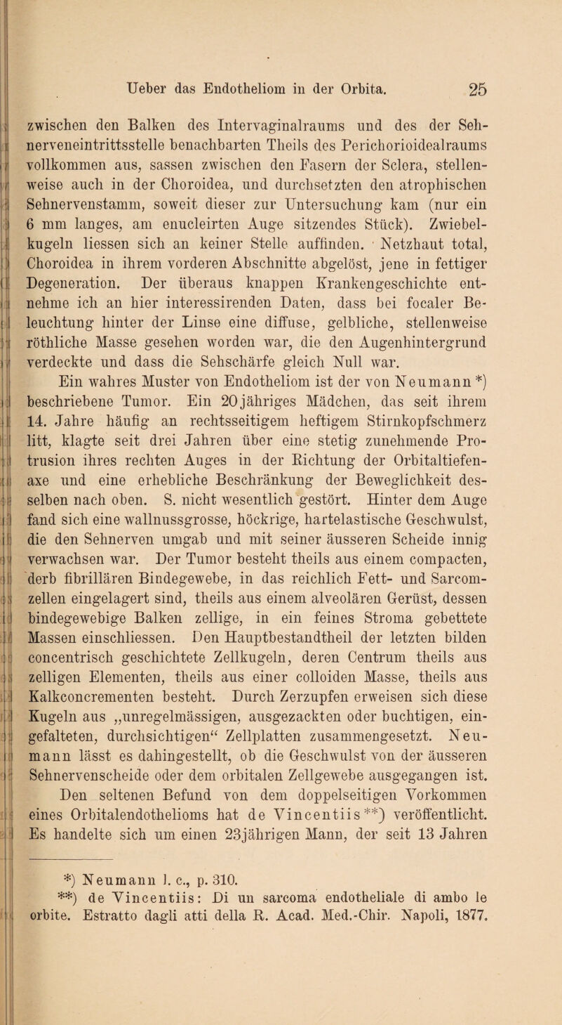 H t äs h 3l L - ' zwischen den Balken des Intervaginalranms und des der Seh¬ nerveneintrittsstelle benachbarten Tlieils des Perickorioidealraums vollkommen ans, sassen zwischen den Fasern der Sclera, stellen¬ weise auch in der Choroidea, und durchsetzten den atrophischen Sehnervenstamm, soweit dieser zur Untersuchung kam (nur ein 6 mm langes, am enucleirten Auge sitzendes Stück). Zwiebel¬ kugeln liessen sich an keiner Stelle auffindeu. • Netzhaut total, Choroidea in ihrem vorderen Abschnitte abgelöst, jene in fettiger Degeneration. Der überaus knappen Krankengeschichte ent¬ nehme ich an hier interessirenden Daten, dass bei focaler Be¬ leuchtung hinter der Linse eine diffuse, gelbliche, stellenweise röthliche Masse gesehen worden war, die den Augenhintergrund verdeckte und dass die Sehschärfe gleich Null war. Ein wahres Muster von Endotheliom ist der von Neumann*) beschriebene Tumor. Ein 20jähriges Mädchen, das seit ihrem 14. Jahre häufig an rechtsseitigem heftigem Stirnkopfschmerz litt, klagte seit drei Jahren über eine stetig zunehmende Pro¬ trusion ihres rechten Auges in der Bichtung der Orbitaltiefen- axe und eine erhebliche Beschränkung der Beweglichkeit des¬ selben nach oben. S. nicht wesentlich gestört. Hinter dem Auge fand sich eine wallnussgrosse, höckrige, hartelastische Geschwulst, die den Sehnerven umgab und mit seiner äusseren Scheide innig verwachsen war. Der Tumor besteht theils aus einem compacten, derb fibrillären Bindegewebe, in das reichlich Fett- und Sarcom- zellen eingelagert sind, theils aus einem alveolären Gerüst, dessen bindegewebige Balken zellige, in ein feines Stroma gebettete Massen einschliessen. Den Hauptbestandtheil der letzten bilden concentrisch geschichtete Zellkugeln, deren Centrum theils aus zelligen Elementen, theils aus einer colloiden Masse, theils aus Kalkconcrementen besteht. Durch Zerzupfen erweisen sich diese Kugeln aus „unregelmässigen, ausgezackten oder buchtigen, ein¬ gefalteten, durchsichtigen“ Zellplatten zusammengesetzt. Neu¬ mann lässt es dahingestellt, ob die Geschwulst von der äusseren Sehnervenscheide oder dem orbitalen Zellgewebe ausgegangen ist. Den seltenen Befund von dem doppelseitigen Vorkommen eines Orbitalendothelioms hat de Vincentiis**) veröffentlicht. Es handelte sich um einen 23jährigen Mann, der seit 13 Jahren *) Neumann 1. c., p. 310. **) de Vincentiis: Di un sarcoma endotheliale di ambo le orbite. Estratto dagli atti della B. Acad. Med.-Chir. Napoli, 1877»