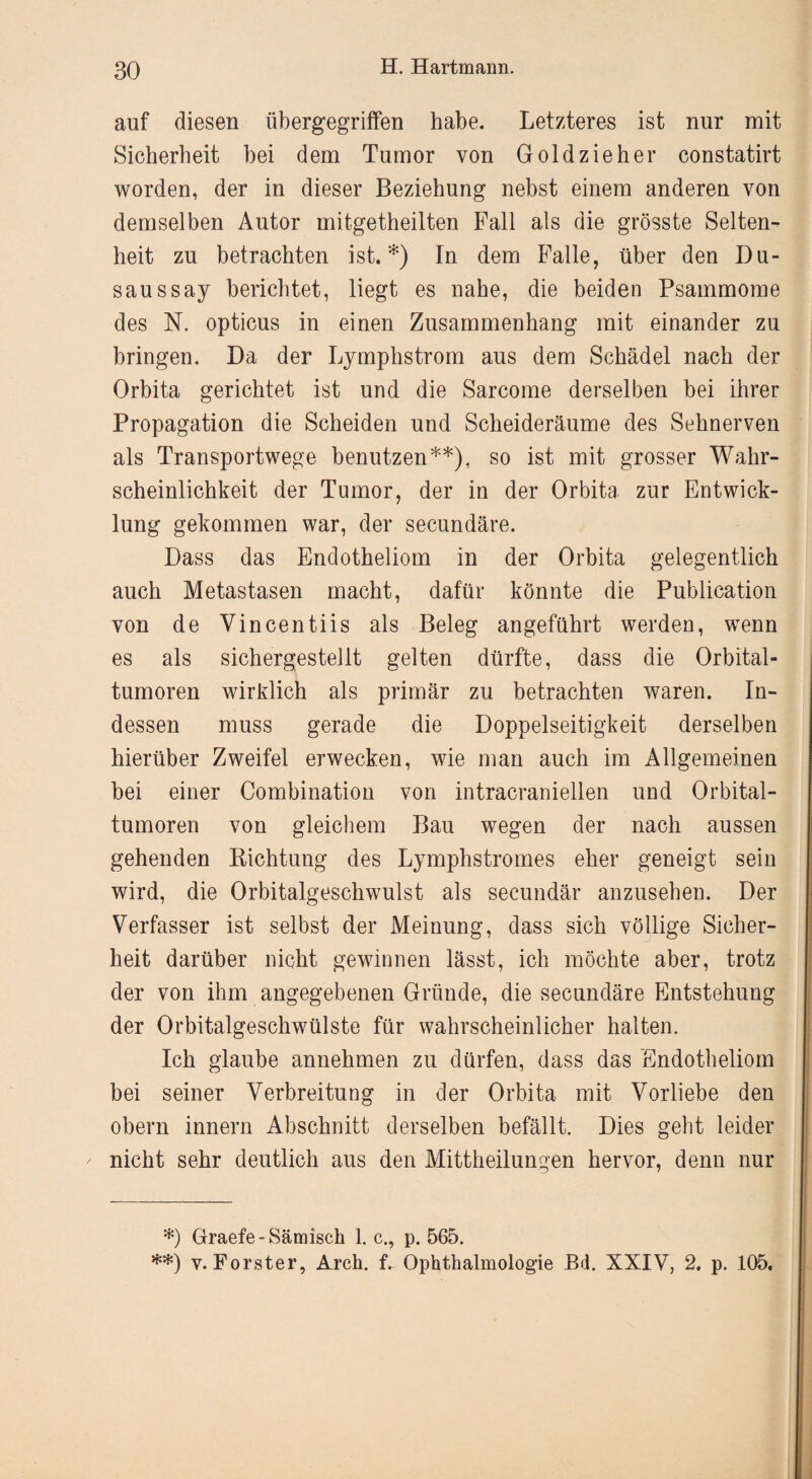 auf diesen übergegriffen habe. Letzteres ist nur mit Sicherheit bei dem Tumor von Goldzieher constatirt worden, der in dieser Beziehung nebst einem anderen von demselben Autor mitgetheilten Fall als die grösste Selten¬ heit zu betrachten ist.*) In dem Falle, über den Du- saussay berichtet, liegt es nahe, die beiden Psammome des N. opticus in einen Zusammenhang mit einander zu bringen. Da der Lymphstrom aus dem Schädel nach der Orbita gerichtet ist und die Sarcome derselben bei ihrer Propagation die Scheiden und Scheideräume des Sehnerven als Transportwege benutzen**), so ist mit grosser Wahr¬ scheinlichkeit der Tumor, der in der Orbita zur Entwick¬ lung gekommen war, der secundäre. Dass das Endotheliom in der Orbita gelegentlich auch Metastasen macht, dafür könnte die Publication von de Yincentiis als Beleg angeführt werden, wenn es als sichergestellt gelten dürfte, dass die Orbital¬ tumoren wirklich als primär zu betrachten waren. In¬ dessen muss gerade die Doppelseitigkeit derselben hierüber Zweifel erwecken, wie man auch im Allgemeinen bei einer Combination von intracraniellen und Orbital¬ tumoren von gleichem Bau wegen der nach aussen gehenden Richtung des Lymphstromes eher geneigt sein wird, die Orbitalgeschwulst als secundär anzusehen. Der Verfasser ist selbst der Meinung, dass sich völlige Sicher¬ heit darüber nicht gewinnen lässt, ich möchte aber, trotz der von ihm angegebenen Gründe, die secundäre Entstehung der Orbitalgeschwülste für wahrscheinlicher halten. Ich glaube annehmen zu dürfen, dass das Endotheliom bei seiner Verbreitung in der Orbita mit Vorliebe den obern innern Abschnitt derselben befällt. Dies gebt leider nicht sehr deutlich aus den Mittheilungen hervor, denn nur *) Graefe-Sämisch 1. c., p. 565. **) v. Förster, Arch. f. Ophthalmologie Bd. XXIV, 2. p. 105,