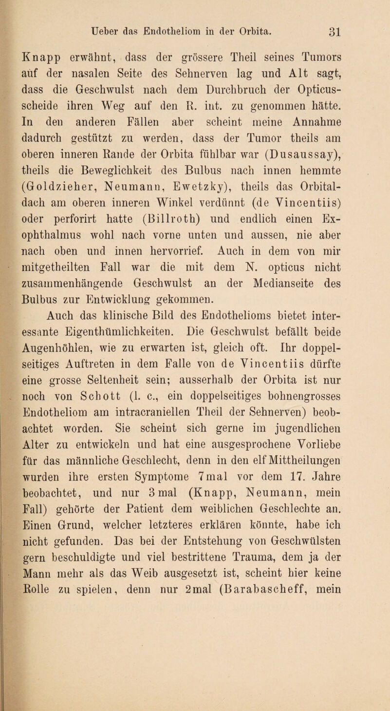 Knapp erwähnt, dass der grössere Theil seines Tumors auf der nasalen Seite des Sehnerven lag und Alt sagt, dass die Geschwulst nach dem Durchbruch der Opticus¬ scheide ihren Weg auf den R. int. zu genommen hätte. In den anderen Fällen aber scheint meine Annahme dadurch gestützt zu werden, dass der Tumor theils am oberen inneren Rande der Orbita fühlbar war (Dusaussay), theils die Beweglichkeit des Bulbus nach innen hemmte (Goldzieher, Neumann, Ewetzky), theils das Orbital¬ dach am oberen inneren Winkel verdünnt (de Vincentiis) oder perforirt hatte (Billroth) und endlich einen Ex¬ ophthalmus wohl nach vorne unten und aussen, nie aber nach oben und innen hervorrief. Auch in dem von mir mitgetheilten Fall war die mit dem N. opticus nicht zusammenhängende Geschwulst an der Medianseite des Bulbus zur Entwicklung gekommen. Auch das klinische Bild des Endothelioms bietet inter¬ essante Eigentümlichkeiten. Die Geschwulst befällt beide Augenhöhlen, wie zu erwarten ist, gleich oft. Ihr doppel¬ seitiges Auftreten in dem Falle von de Vincentiis dürfte eine grosse Seltenheit sein; ausserhalb der Orbita ist nur noch von Schott (1. c., ein doppelseitiges bohnengrosses Endotheliom am intracraniellen Theil der Sehnerven) beob¬ achtet worden. Sie scheint sich gerne im jugendlichen Alter zu entwickeln und hat eine ausgesprochene Vorliebe für das männliche Geschlecht, denn in den elf Mitteilungen wurden ihre ersten Symptome 7mal vor dem 17. Jahre beobachtet, und nur 3 mal (Knapp, Neumann, mein Fall) gehörte der Patient dem weiblichen Geschlechte an. Einen Grund, welcher letzteres erklären könnte, habe ich nicht gefunden. Das bei der Entstehung von Geschwülsten gern beschuldigte und viel bestrittene Trauma, dem ja der Mann mehr als das Weib ausgesetzt ist, scheint hier keine Rolle zu spielen, denn nur 2mal (Barabascheff, mein