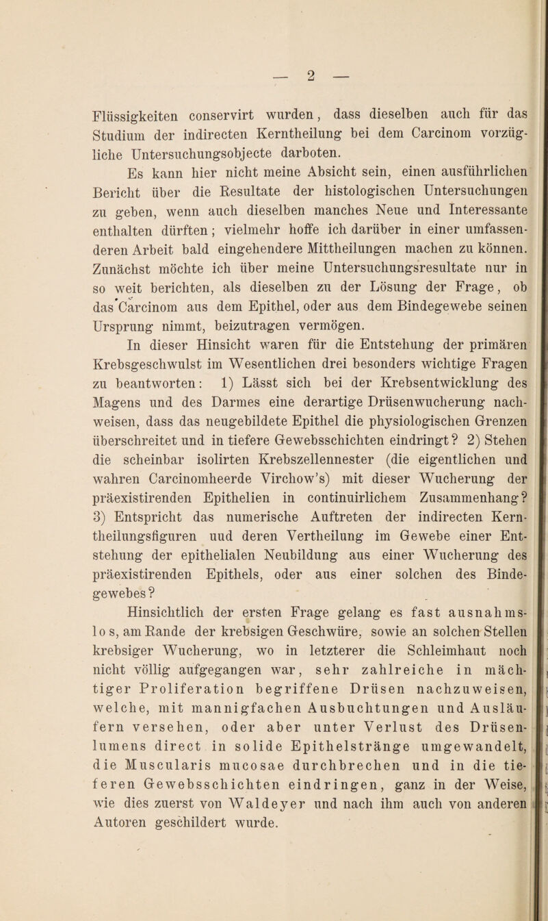 Flüssigkeiten conservirt wurden, dass dieselben auch für das Studium der indirecten Kerntheilung bei dem Carcinom vorzüg¬ liche Untersuchungsobjecte darboten. Es kann hier nicht meine Absicht sein, einen ausführlichen Bericht über die Resultate der histologischen Untersuchungen zu geben, wenn auch dieselben manches Neue und Interessante enthalten dürften; vielmehr hoffe ich darüber in einer umfassen¬ deren Arbeit bald eingehendere Mittheilungen machen zu können. Zunächst möchte ich über meine Untersuchungsresultate nur in so weit berichten, als dieselben zu der Lösung der Frage, ob das*Carcinom aus dem Epithel, oder aus dem Bindegewebe seinen Ursprung nimmt, beizutragen vermögen. In dieser Hinsicht waren für die Entstehung der primären Krebsgeschwulst im Wesentlichen drei besonders wichtige Fragen zu beantworten: 1) Lässt sich bei der Krebsentwicklung des Magens und des Darmes eine derartige Drüsenwucherung nach- weisen, dass das neugebildete Epithel die physiologischen Grenzen überschreitet und in tiefere Gewebsschichten eindringt? 2) Stehen die scheinbar isolirten Krebszellennester (die eigentlichen und wahren Carcinomheerde Virchow’s) mit dieser Wucherung der präexistirenden Epithelien in continuirlichem Zusammenhang? 3) Entspricht das numerische Auftreten der indirecten Kern- theiiungsfiguren uud deren Vertheilung im Gewebe einer Ent¬ stehung der epithelialen Neubildung aus einer Wucherung des präexistirenden Epithels, oder aus einer solchen des Binde¬ gewebes? Hinsichtlich der ersten Frage gelang es fast ausnahms¬ los, am Rande der krebsigen Geschwüre, sowie an solchen Stellen krebsiger Wucherung, wo in letzterer die Schleimhaut noch nicht völlig aufgegangen war, sehr zahlreiche in mäch¬ tiger Proliferation begriffene Drüsen nachzuweisen, welche, mit mannigfachen Ausbuchtungen und Ausläu¬ fern versehen, oder aber unter Verlust des Drüsen¬ lumens direct in solide Epithelstränge umgewandelt, die Muscularis mucosae durchbrechen und in die tie¬ feren Gewebsschichten eindringen, ganz in der Weise, wie dies zuerst von Waldeyer und nach ihm auch von anderen Autoren geschildert wurde.
